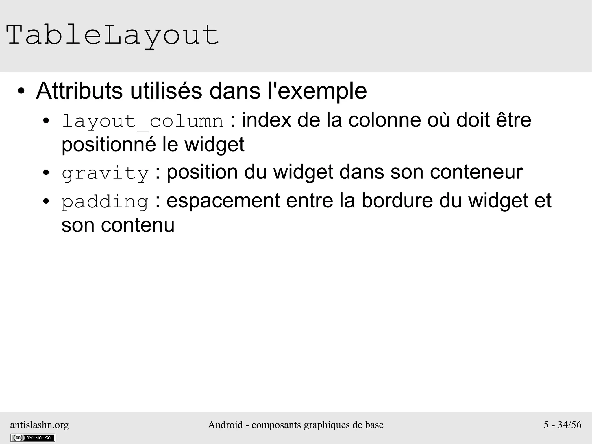 antislashn.org Android - composants graphiques de base 5 - 34/56
TableLayout
● Attributs utilisés dans l'exemple
● layout_column : index de la colonne où doit être
positionné le widget
● gravity : position du widget dans son conteneur
● padding : espacement entre la bordure du widget et
son contenu
 