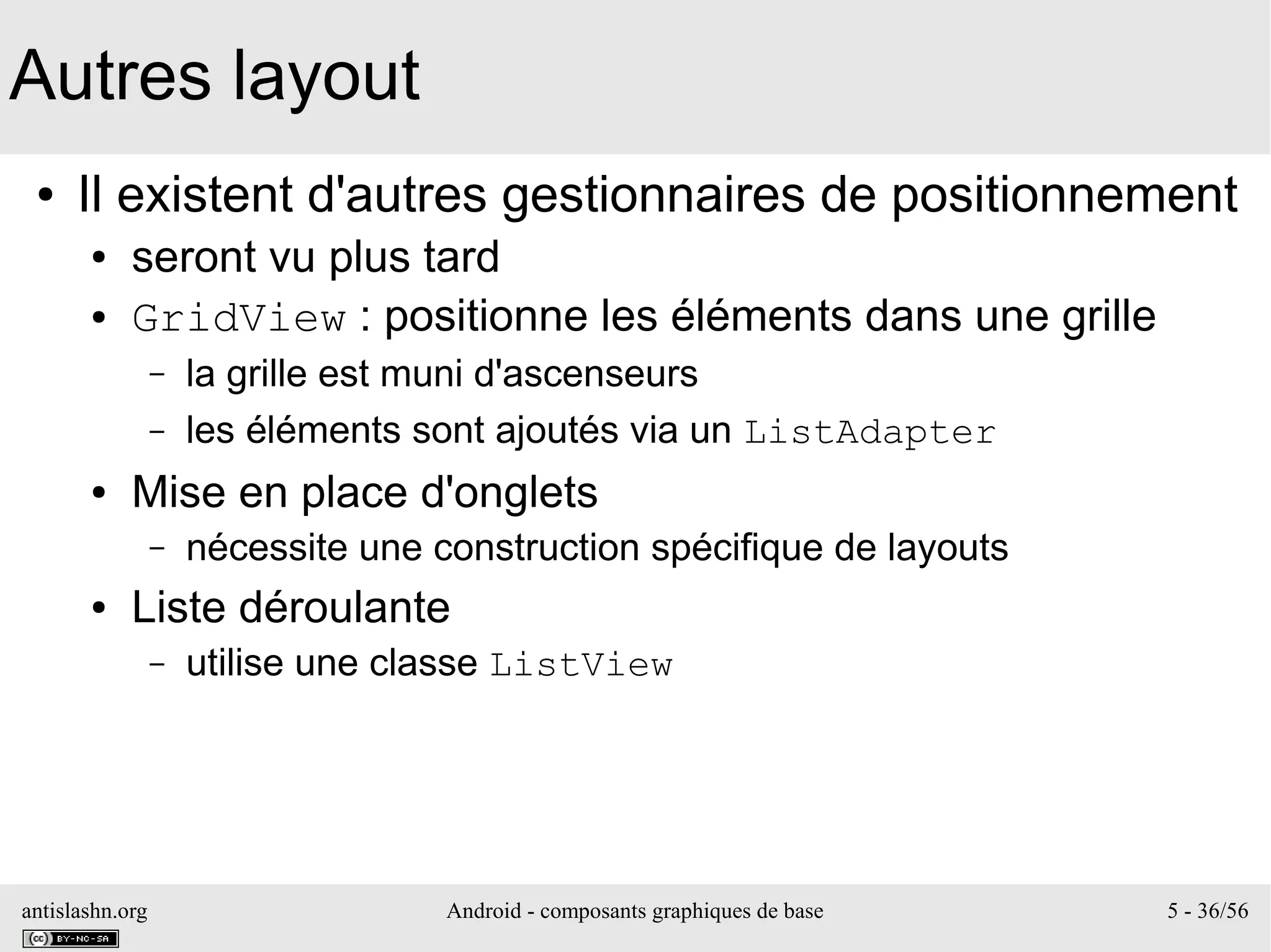 antislashn.org Android - composants graphiques de base 5 - 36/56
Autres layout
● Il existent d'autres gestionnaires de positionnement
● seront vu plus tard
● GridView : positionne les éléments dans une grille
– la grille est muni d'ascenseurs
– les éléments sont ajoutés via un ListAdapter
● Mise en place d'onglets
– nécessite une construction spécifique de layouts
● Liste déroulante
– utilise une classe ListView
 
