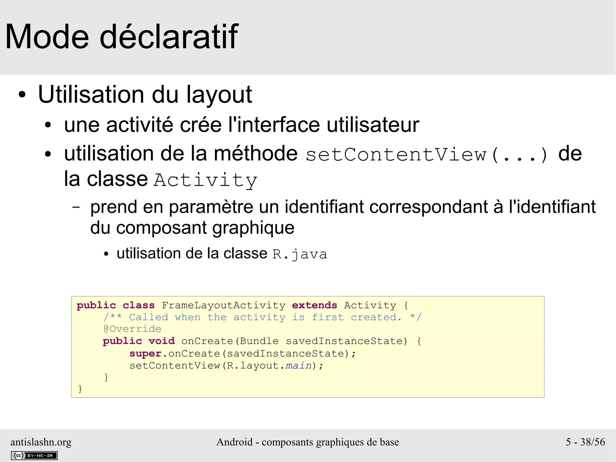 antislashn.org Android - composants graphiques de base 5 - 38/56
Mode déclaratif
● Utilisation du layout
● une activité crée l'interface utilisateur
● utilisation de la méthode setContentView(...) de
la classe Activity
– prend en paramètre un identifiant correspondant à l'identifiant
du composant graphique
● utilisation de la classe R.java
public class FrameLayoutActivity extends Activity {
/** Called when the activity is first created. */
@Override
public void onCreate(Bundle savedInstanceState) {
super.onCreate(savedInstanceState);
setContentView(R.layout.main);
}
}
 