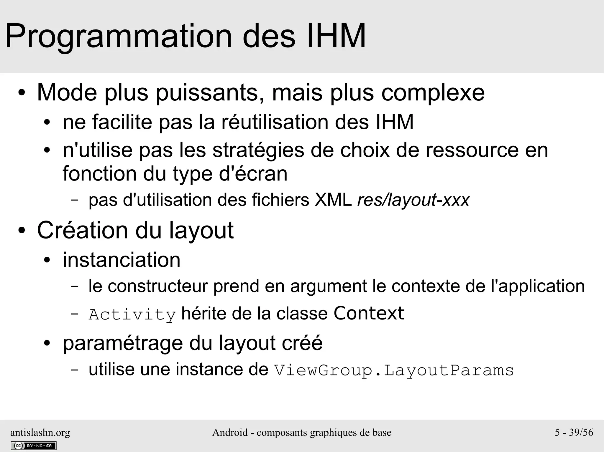 antislashn.org Android - composants graphiques de base 5 - 39/56
Programmation des IHM
● Mode plus puissants, mais plus complexe
● ne facilite pas la réutilisation des IHM
● n'utilise pas les stratégies de choix de ressource en
fonction du type d'écran
– pas d'utilisation des fichiers XML res/layout-xxx
● Création du layout
● instanciation
– le constructeur prend en argument le contexte de l'application
– Activity hérite de la classe Context
● paramétrage du layout créé
– utilise une instance de ViewGroup.LayoutParams
 