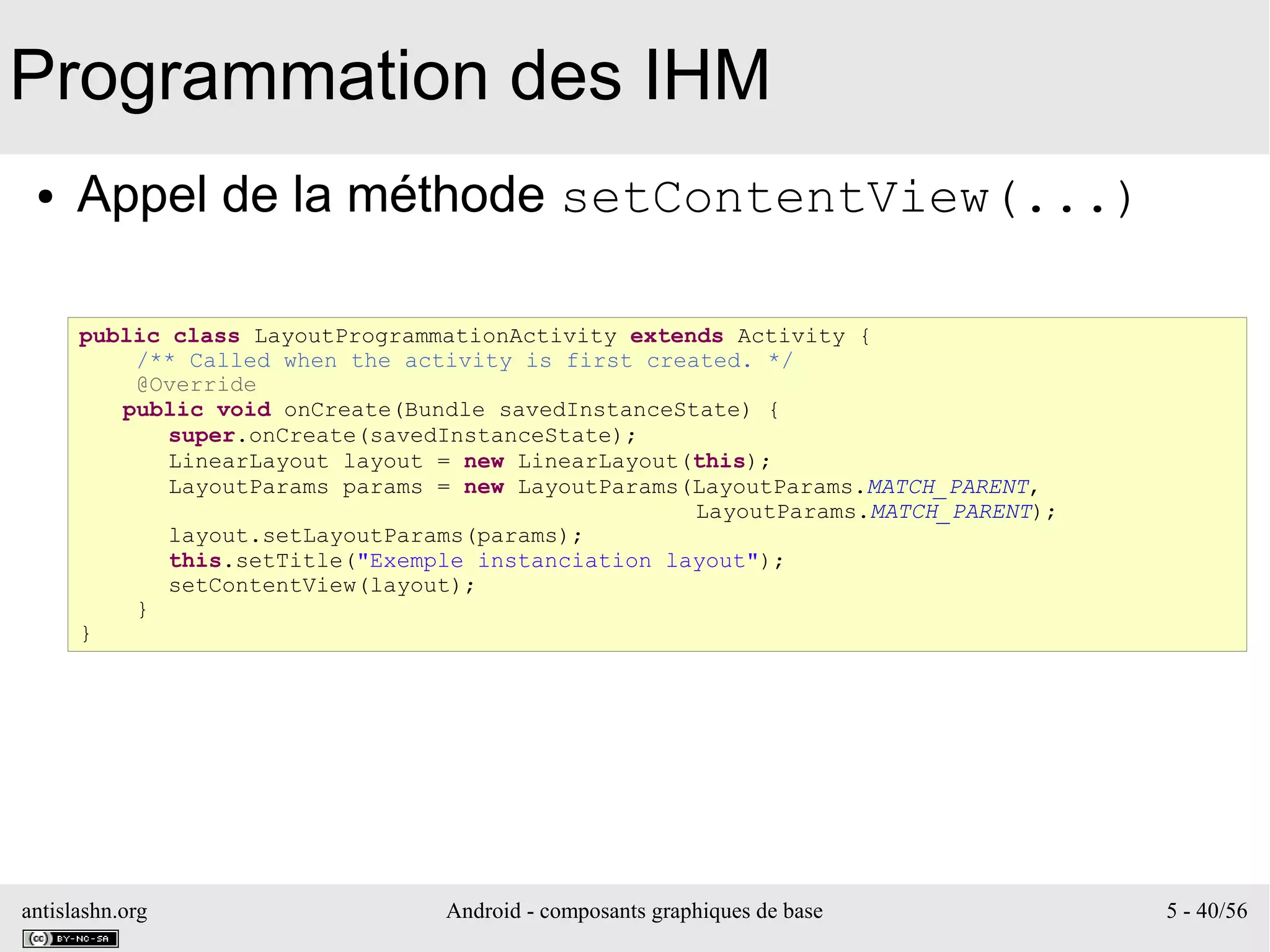 antislashn.org Android - composants graphiques de base 5 - 40/56
Programmation des IHM
● Appel de la méthode setContentView(...)
public class LayoutProgrammationActivity extends Activity {
/** Called when the activity is first created. */
@Override
public void onCreate(Bundle savedInstanceState) {
super.onCreate(savedInstanceState);
LinearLayout layout = new LinearLayout(this);
LayoutParams params = new LayoutParams(LayoutParams.MATCH_PARENT,
LayoutParams.MATCH_PARENT);
layout.setLayoutParams(params);
this.setTitle("Exemple instanciation layout");
setContentView(layout);
}
}
 