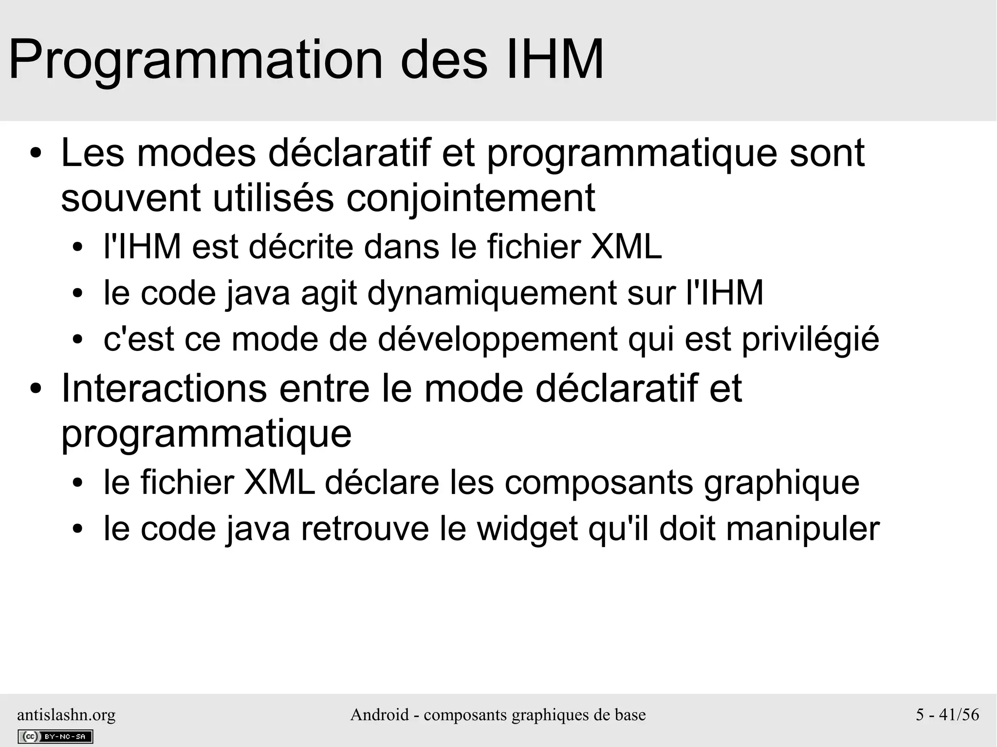 antislashn.org Android - composants graphiques de base 5 - 41/56
Programmation des IHM
● Les modes déclaratif et programmatique sont
souvent utilisés conjointement
● l'IHM est décrite dans le fichier XML
● le code java agit dynamiquement sur l'IHM
● c'est ce mode de développement qui est privilégié
● Interactions entre le mode déclaratif et
programmatique
● le fichier XML déclare les composants graphique
● le code java retrouve le widget qu'il doit manipuler
 