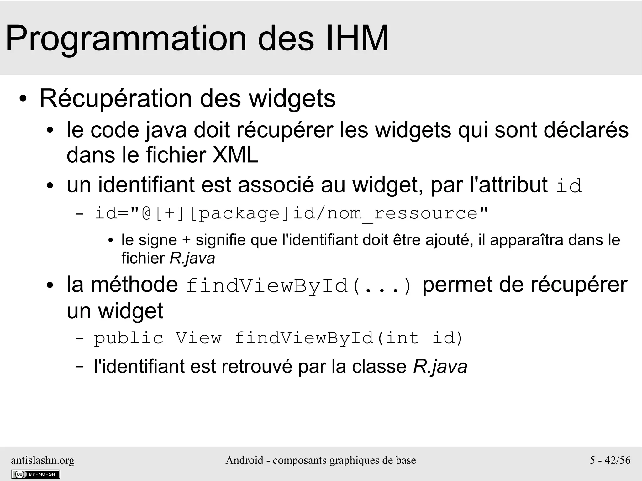 antislashn.org Android - composants graphiques de base 5 - 42/56
Programmation des IHM
● Récupération des widgets
● le code java doit récupérer les widgets qui sont déclarés
dans le fichier XML
● un identifiant est associé au widget, par l'attribut id
– id="@[+][package]id/nom_ressource"
● le signe + signifie que l'identifiant doit être ajouté, il apparaîtra dans le
fichier R.java
● la méthode findViewById(...) permet de récupérer
un widget
– public View findViewById(int id)
– l'identifiant est retrouvé par la classe R.java
 