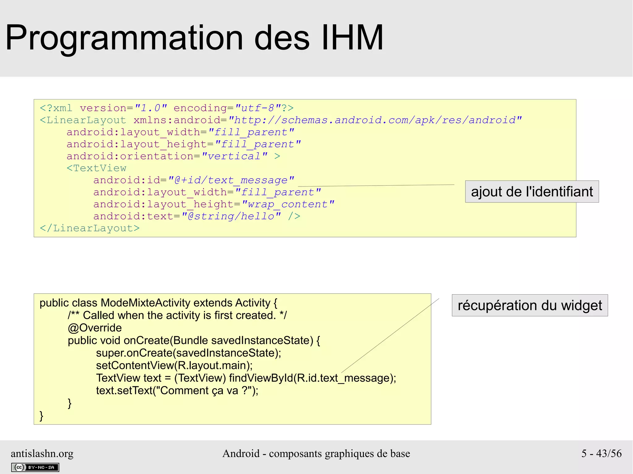 antislashn.org Android - composants graphiques de base 5 - 43/56
Programmation des IHM
<?xml version="1.0" encoding="utf-8"?>
<LinearLayout xmlns:android="http://schemas.android.com/apk/res/android"
android:layout_width="fill_parent"
android:layout_height="fill_parent"
android:orientation="vertical" >
<TextView
android:id="@+id/text_message"
android:layout_width="fill_parent"
android:layout_height="wrap_content"
android:text="@string/hello" />
</LinearLayout>
public class ModeMixteActivity extends Activity {
/** Called when the activity is first created. */
@Override
public void onCreate(Bundle savedInstanceState) {
super.onCreate(savedInstanceState);
setContentView(R.layout.main);
TextView text = (TextView) findViewById(R.id.text_message);
text.setText("Comment ça va ?");
}
}
ajout de l'identifiant
récupération du widget
 