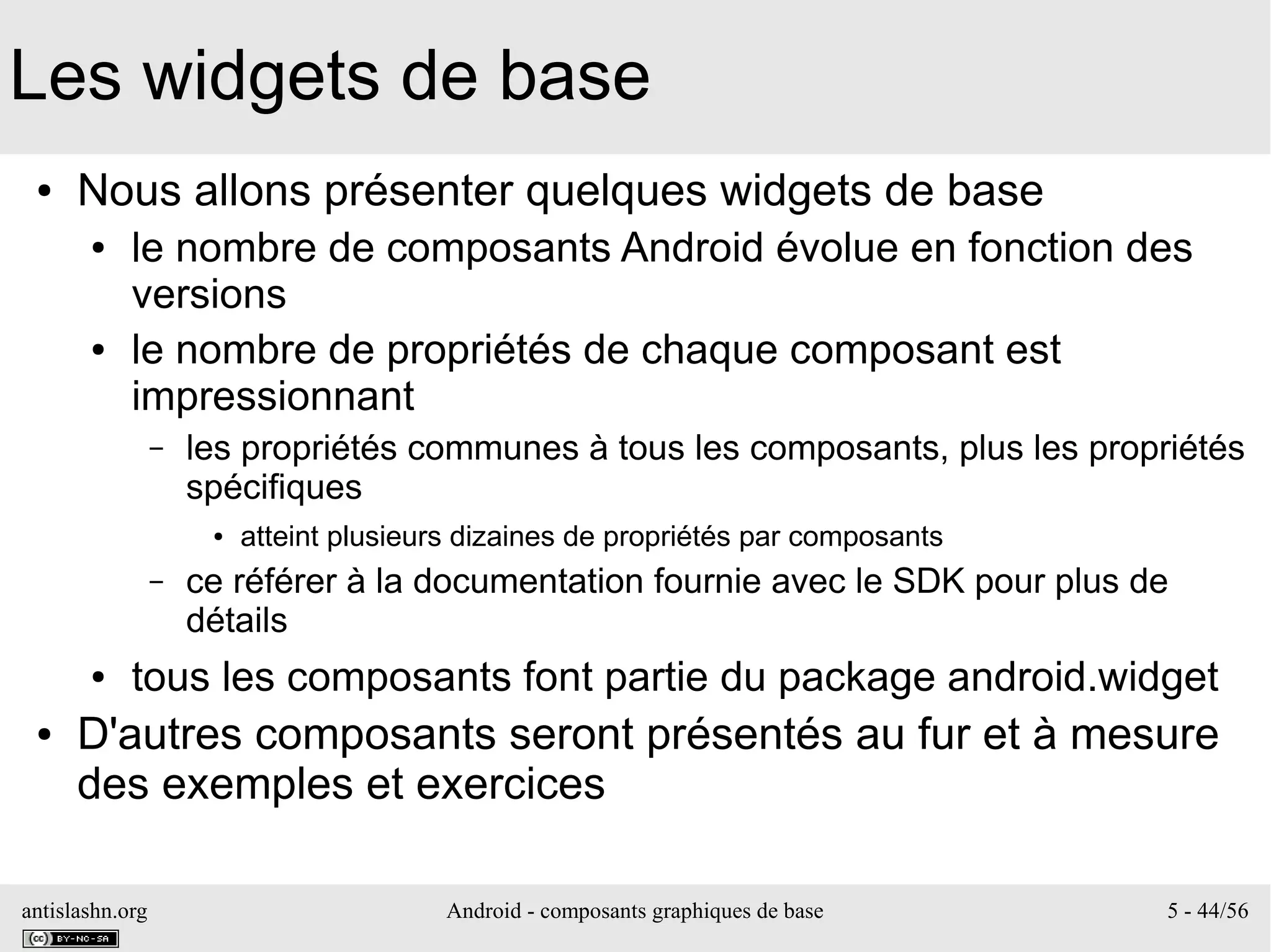 antislashn.org Android - composants graphiques de base 5 - 44/56
Les widgets de base
● Nous allons présenter quelques widgets de base
● le nombre de composants Android évolue en fonction des
versions
● le nombre de propriétés de chaque composant est
impressionnant
– les propriétés communes à tous les composants, plus les propriétés
spécifiques
● atteint plusieurs dizaines de propriétés par composants
– ce référer à la documentation fournie avec le SDK pour plus de
détails
● tous les composants font partie du package android.widget
● D'autres composants seront présentés au fur et à mesure
des exemples et exercices
 