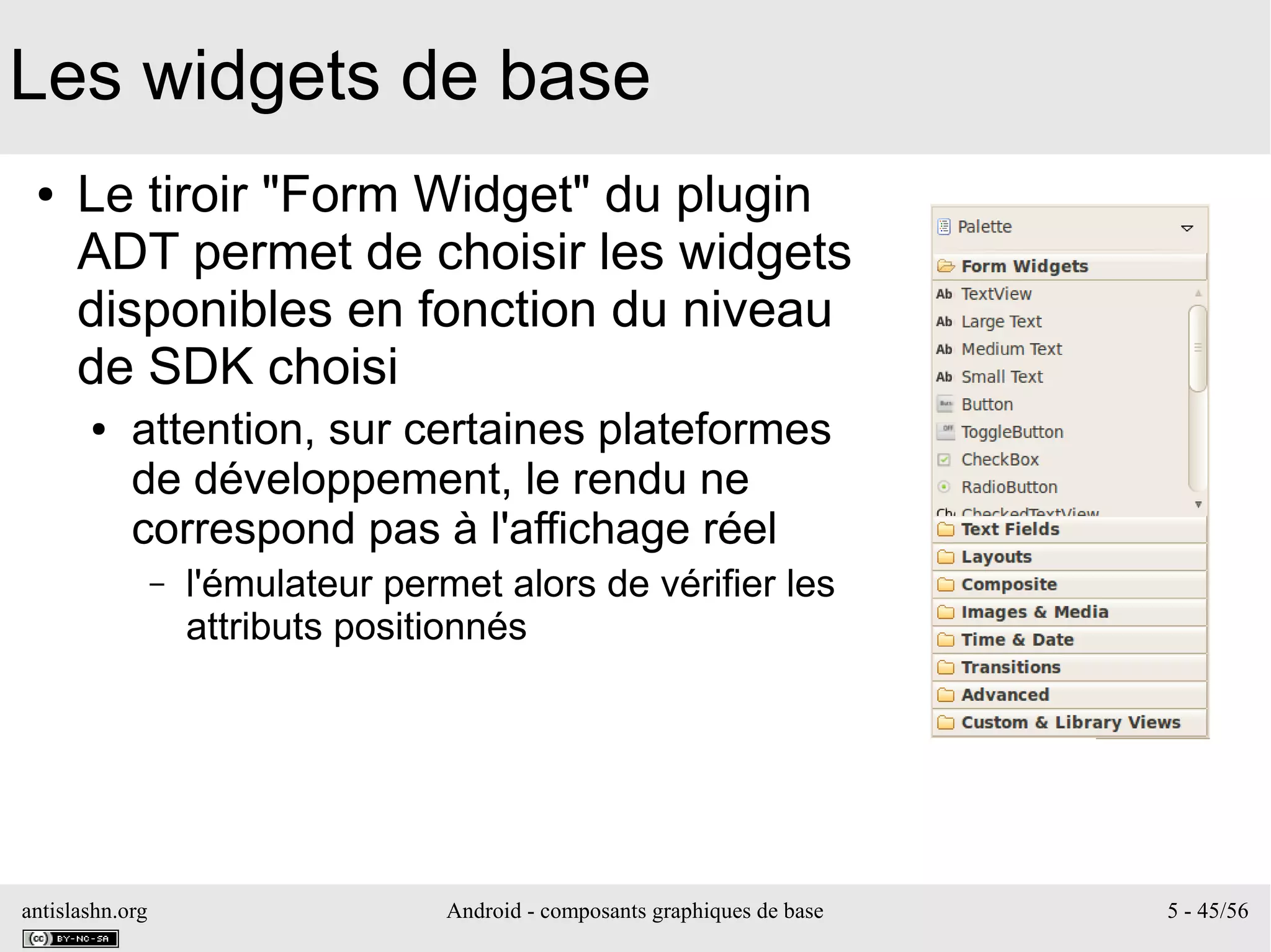 antislashn.org Android - composants graphiques de base 5 - 45/56
Les widgets de base
● Le tiroir "Form Widget" du plugin
ADT permet de choisir les widgets
disponibles en fonction du niveau
de SDK choisi
● attention, sur certaines plateformes
de développement, le rendu ne
correspond pas à l'affichage réel
– l'émulateur permet alors de vérifier les
attributs positionnés
 