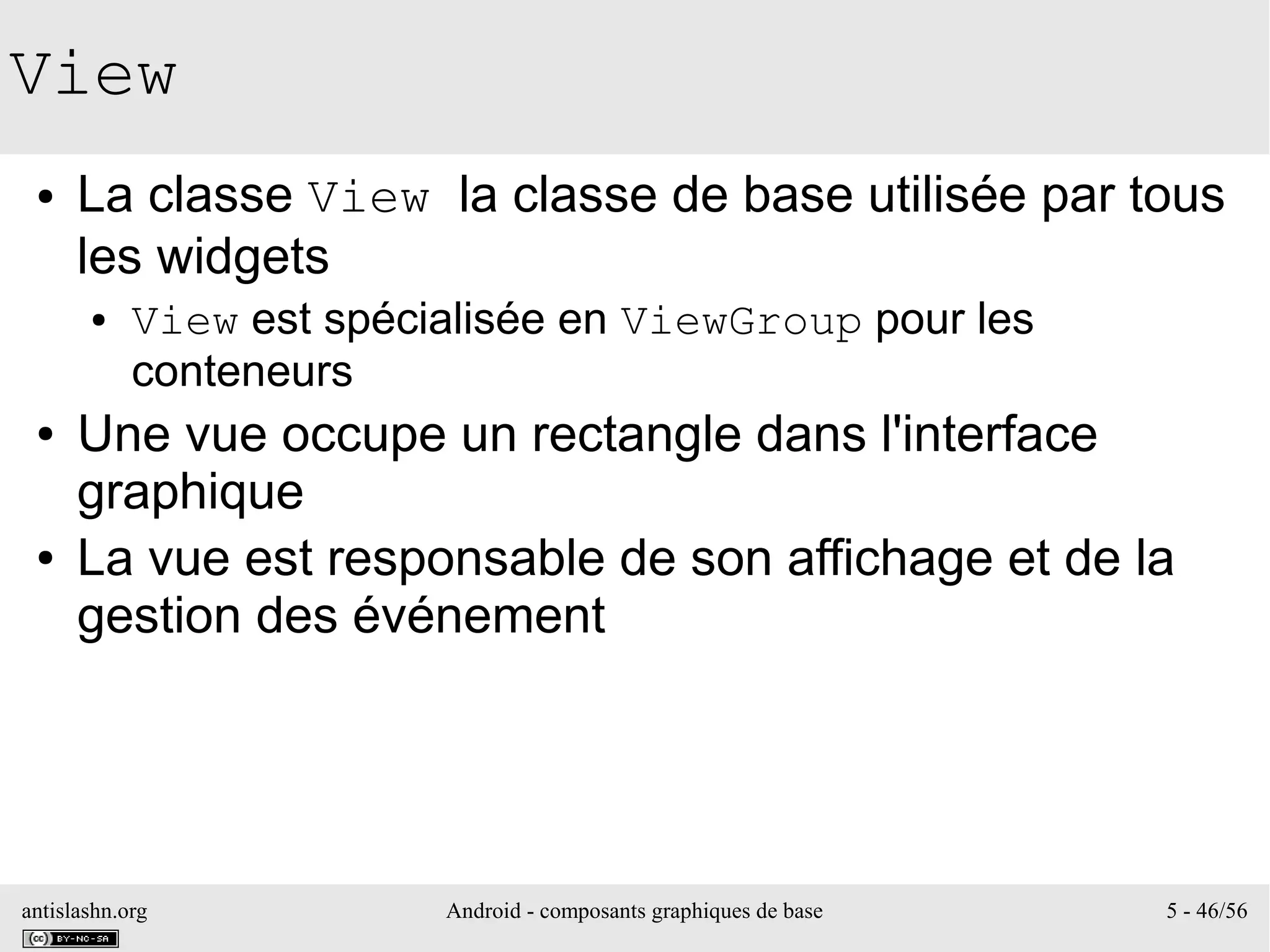antislashn.org Android - composants graphiques de base 5 - 46/56
View
● La classe View la classe de base utilisée par tous
les widgets
● View est spécialisée en ViewGroup pour les
conteneurs
● Une vue occupe un rectangle dans l'interface
graphique
● La vue est responsable de son affichage et de la
gestion des événement
 
