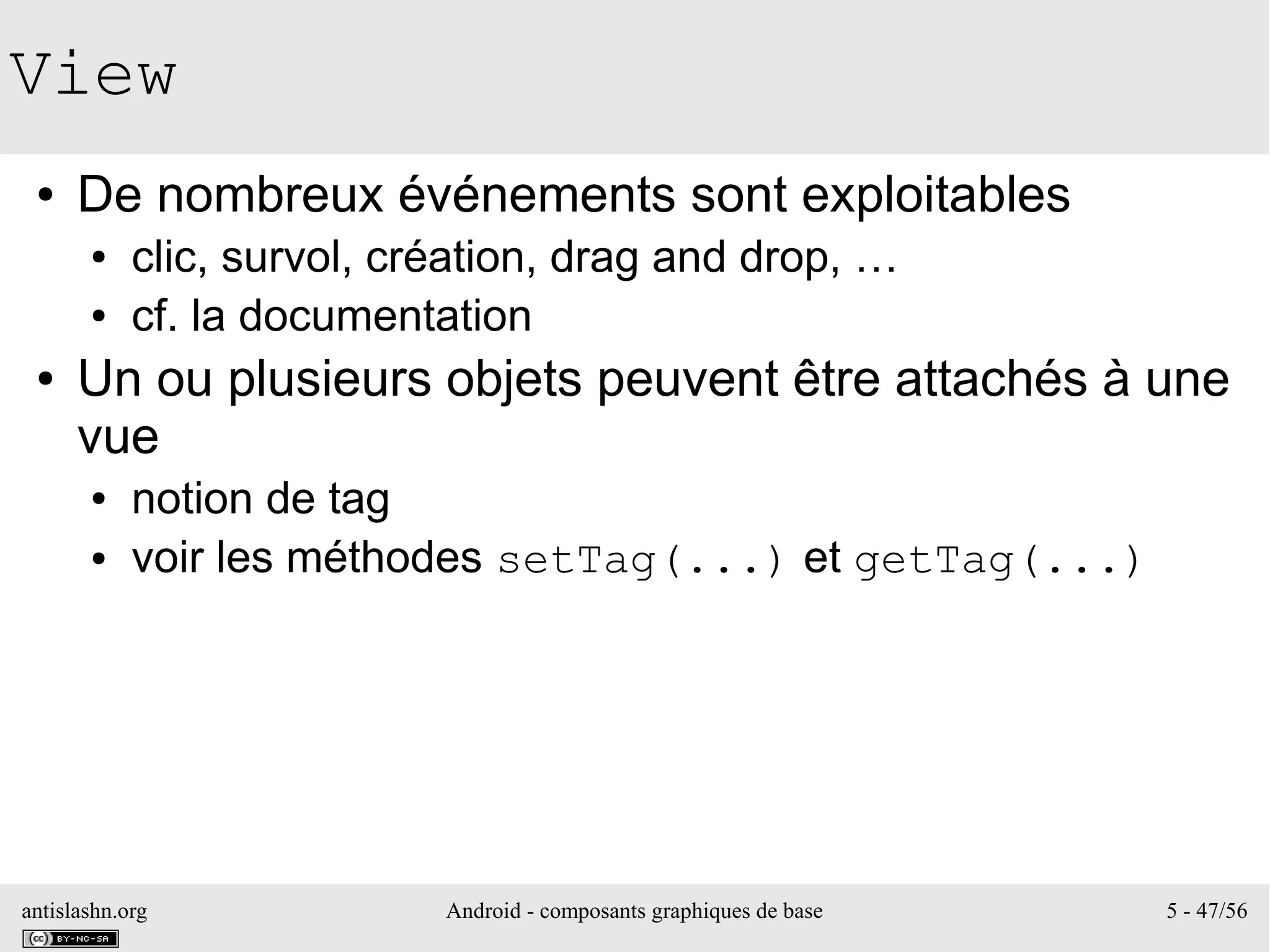antislashn.org Android - composants graphiques de base 5 - 47/56
View
● De nombreux événements sont exploitables
● clic, survol, création, drag and drop, …
● cf. la documentation
● Un ou plusieurs objets peuvent être attachés à une
vue
● notion de tag
● voir les méthodes setTag(...) et getTag(...)
 