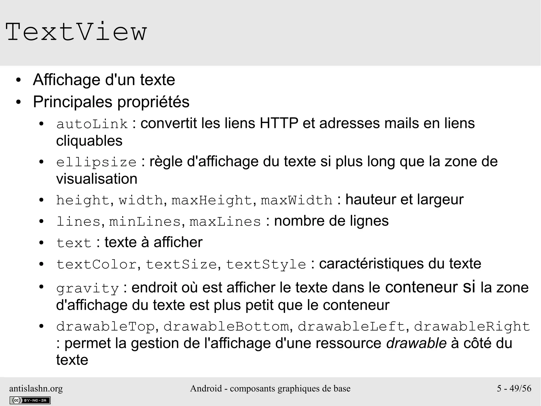 antislashn.org Android - composants graphiques de base 5 - 49/56
TextView
● Affichage d'un texte
● Principales propriétés
● autoLink : convertit les liens HTTP et adresses mails en liens
cliquables
● ellipsize : règle d'affichage du texte si plus long que la zone de
visualisation
● height, width, maxHeight, maxWidth : hauteur et largeur
● lines, minLines, maxLines : nombre de lignes
● text : texte à afficher
● textColor, textSize, textStyle : caractéristiques du texte
●
gravity : endroit où est afficher le texte dans le conteneur si la zone
d'affichage du texte est plus petit que le conteneur
● drawableTop, drawableBottom, drawableLeft, drawableRight
: permet la gestion de l'affichage d'une ressource drawable à côté du
texte
 