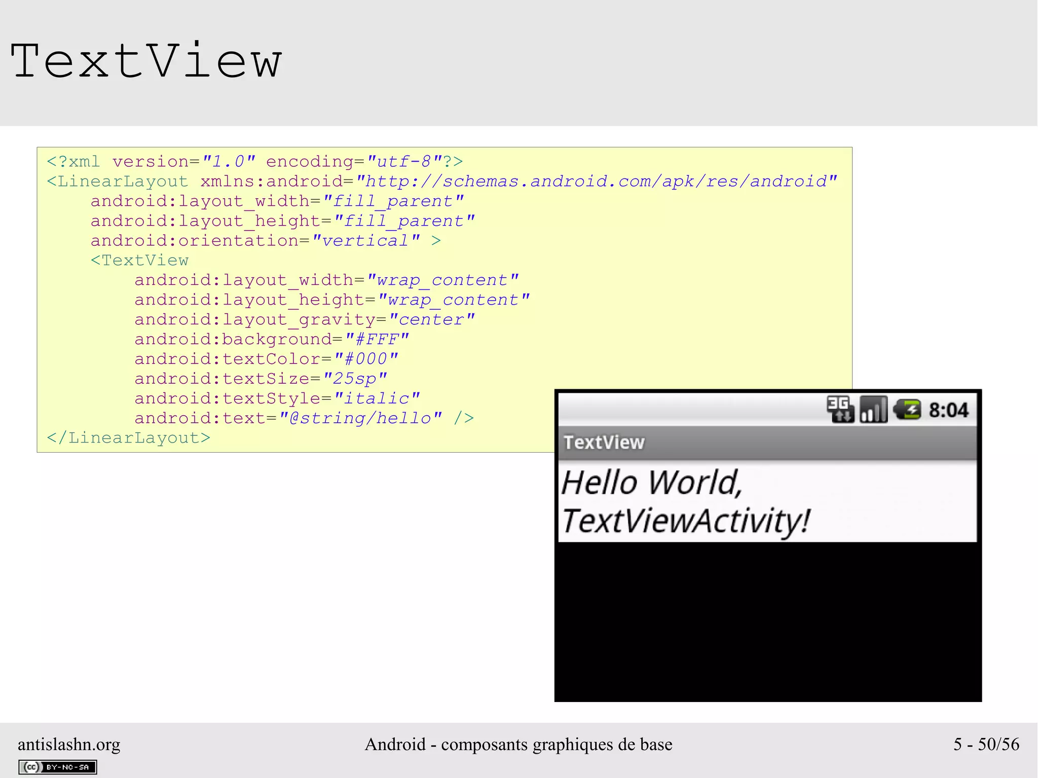 antislashn.org Android - composants graphiques de base 5 - 50/56
TextView
<?xml version="1.0" encoding="utf-8"?>
<LinearLayout xmlns:android="http://schemas.android.com/apk/res/android"
android:layout_width="fill_parent"
android:layout_height="fill_parent"
android:orientation="vertical" >
<TextView
android:layout_width="wrap_content"
android:layout_height="wrap_content"
android:layout_gravity="center"
android:background="#FFF"
android:textColor="#000"
android:textSize="25sp"
android:textStyle="italic"
android:text="@string/hello" />
</LinearLayout>
 