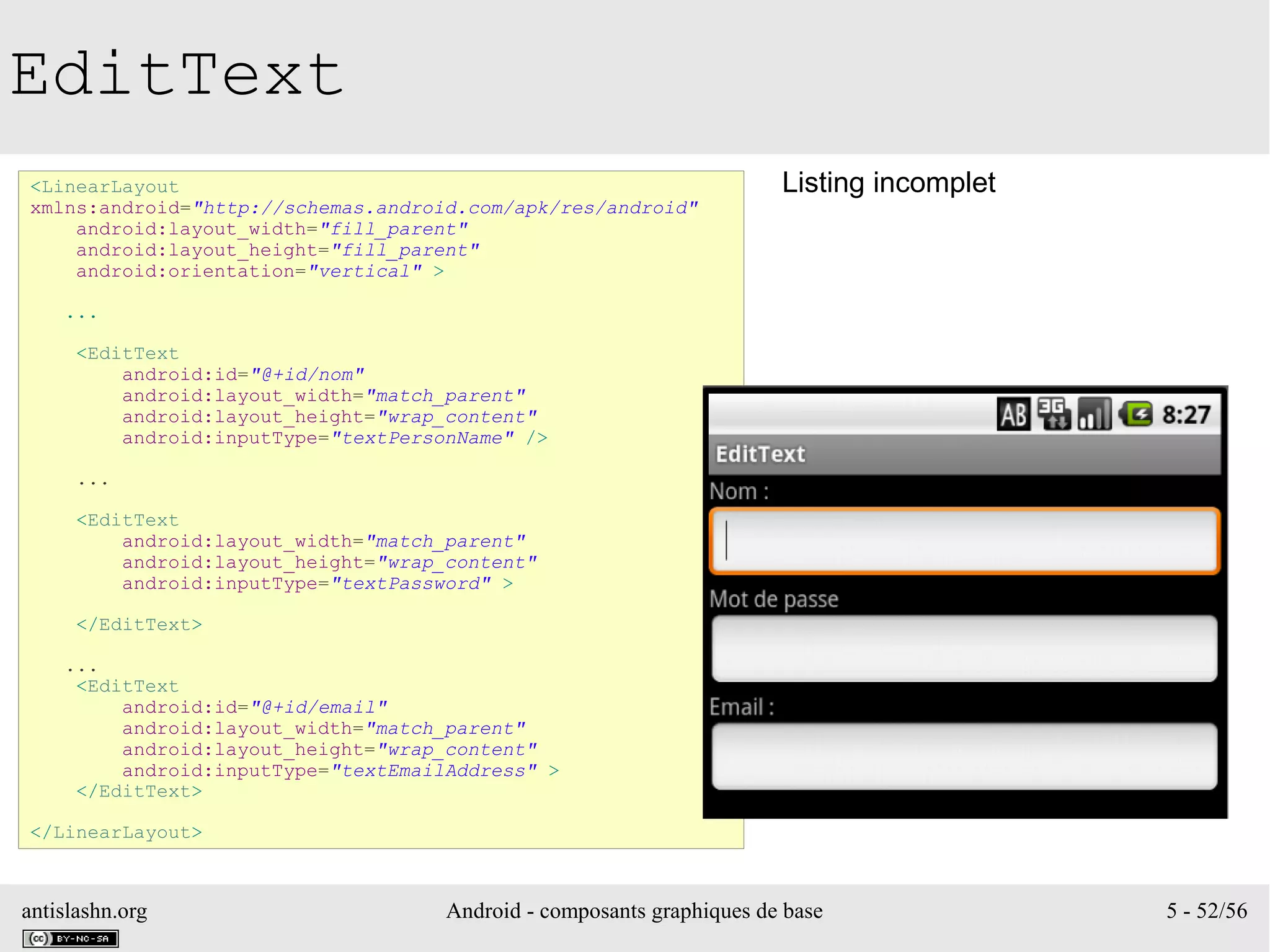 antislashn.org Android - composants graphiques de base 5 - 52/56
EditText
<LinearLayout
xmlns:android="http://schemas.android.com/apk/res/android"
android:layout_width="fill_parent"
android:layout_height="fill_parent"
android:orientation="vertical" >
...
<EditText
android:id="@+id/nom"
android:layout_width="match_parent"
android:layout_height="wrap_content"
android:inputType="textPersonName" />
...
<EditText
android:layout_width="match_parent"
android:layout_height="wrap_content"
android:inputType="textPassword" >
</EditText>
...
<EditText
android:id="@+id/email"
android:layout_width="match_parent"
android:layout_height="wrap_content"
android:inputType="textEmailAddress" >
</EditText>
</LinearLayout>
Listing incomplet
 