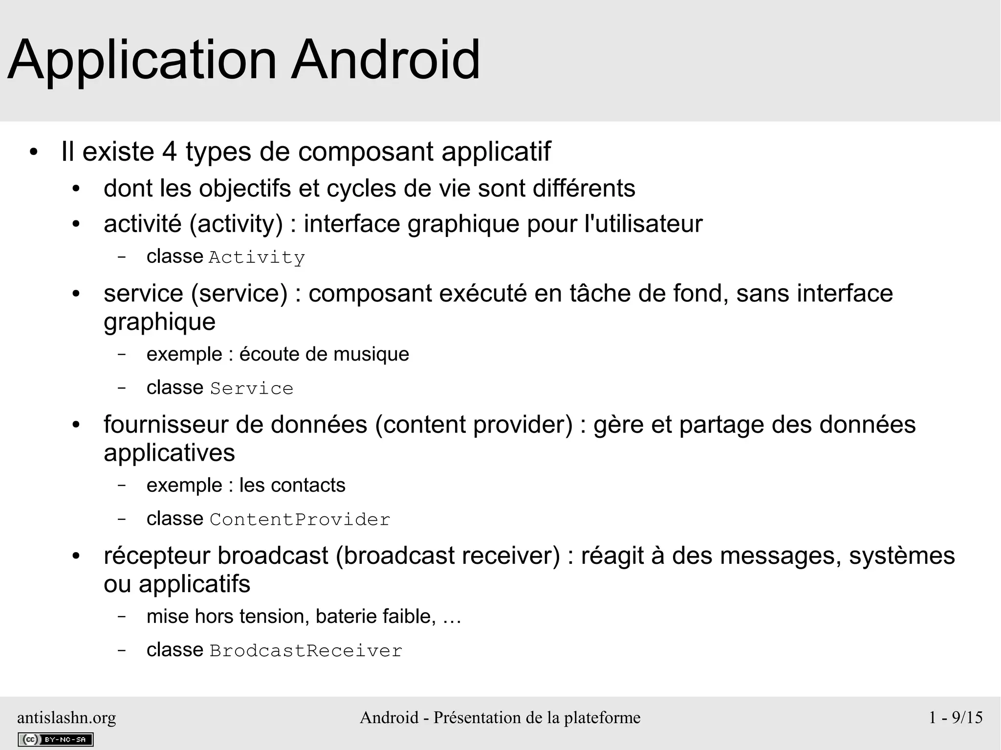 antislashn.org Android - Présentation de la plateforme 1 - 9/15
Application Android
● Il existe 4 types de composant applicatif
● dont les objectifs et cycles de vie sont différents
● activité (activity) : interface graphique pour l'utilisateur
– classe Activity
● service (service) : composant exécuté en tâche de fond, sans interface
graphique
– exemple : écoute de musique
– classe Service
● fournisseur de données (content provider) : gère et partage des données
applicatives
– exemple : les contacts
– classe ContentProvider
● récepteur broadcast (broadcast receiver) : réagit à des messages, systèmes
ou applicatifs
– mise hors tension, baterie faible, …
– classe BrodcastReceiver
 