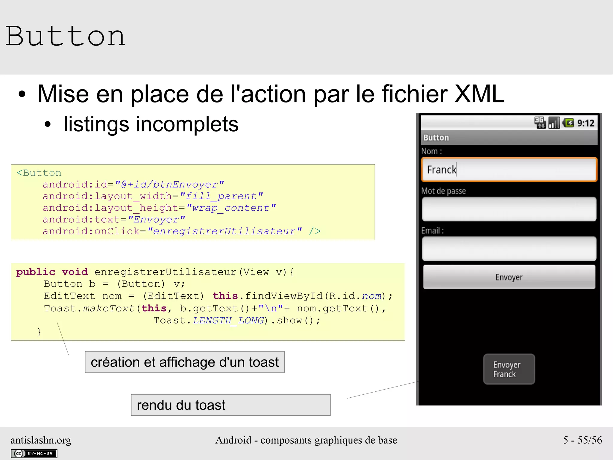antislashn.org Android - composants graphiques de base 5 - 55/56
Button
● Mise en place de l'action par le fichier XML
● listings incomplets
<Button
android:id="@+id/btnEnvoyer"
android:layout_width="fill_parent"
android:layout_height="wrap_content"
android:text="Envoyer"
android:onClick="enregistrerUtilisateur" />
public void enregistrerUtilisateur(View v){
Button b = (Button) v;
EditText nom = (EditText) this.findViewById(R.id.nom);
Toast.makeText(this, b.getText()+"n"+ nom.getText(),
Toast.LENGTH_LONG).show();
}
création et affichage d'un toast
rendu du toast
 