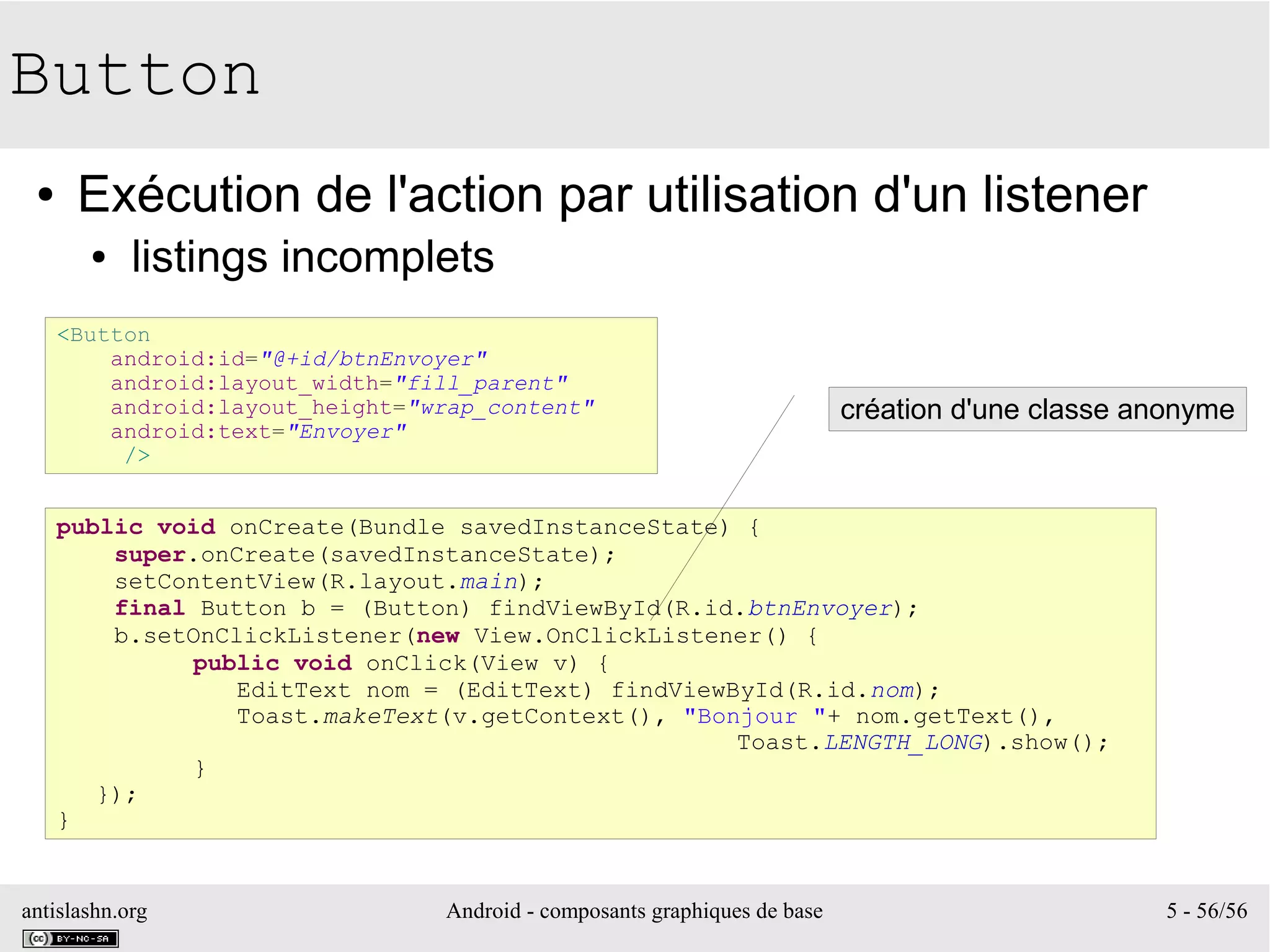 antislashn.org Android - composants graphiques de base 5 - 56/56
Button
● Exécution de l'action par utilisation d'un listener
● listings incomplets
<Button
android:id="@+id/btnEnvoyer"
android:layout_width="fill_parent"
android:layout_height="wrap_content"
android:text="Envoyer"
/>
public void onCreate(Bundle savedInstanceState) {
super.onCreate(savedInstanceState);
setContentView(R.layout.main);
final Button b = (Button) findViewById(R.id.btnEnvoyer);
b.setOnClickListener(new View.OnClickListener() {
public void onClick(View v) {
EditText nom = (EditText) findViewById(R.id.nom);
Toast.makeText(v.getContext(), "Bonjour "+ nom.getText(),
Toast.LENGTH_LONG).show();
}
});
}
création d'une classe anonyme
 