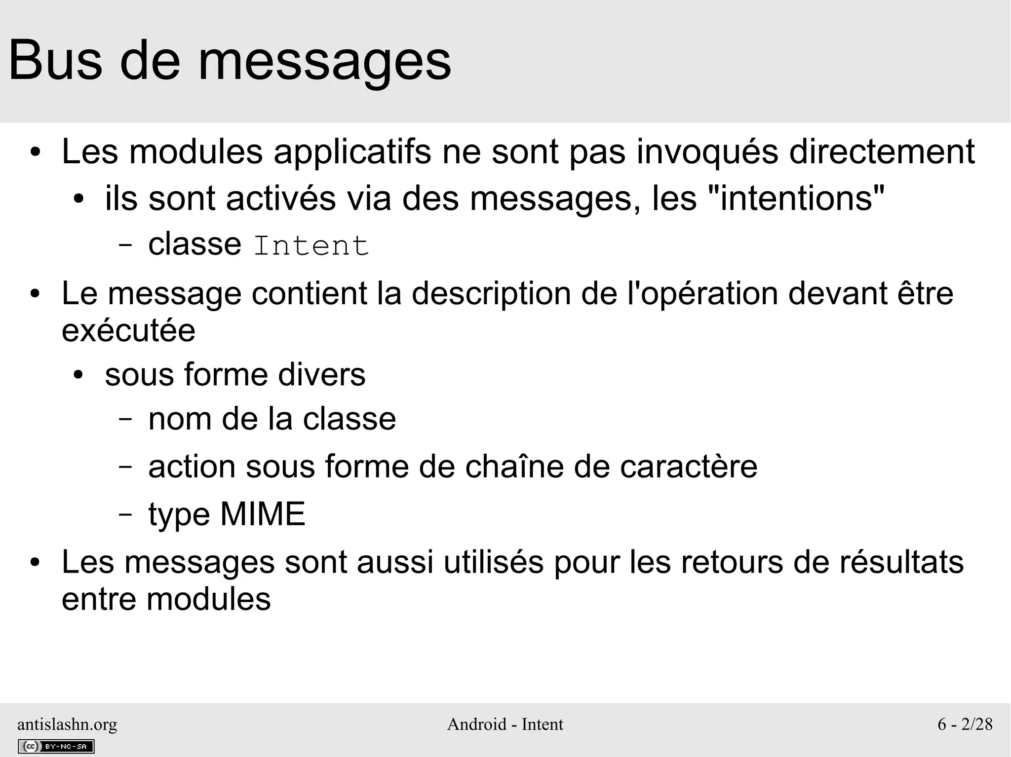 antislashn.org Android - Intent 6 - 2/28
Bus de messages
● Les modules applicatifs ne sont pas invoqués directement
● ils sont activés via des messages, les "intentions"
– classe Intent
● Le message contient la description de l'opération devant être
exécutée
● sous forme divers
– nom de la classe
– action sous forme de chaîne de caractère
– type MIME
● Les messages sont aussi utilisés pour les retours de résultats
entre modules
 