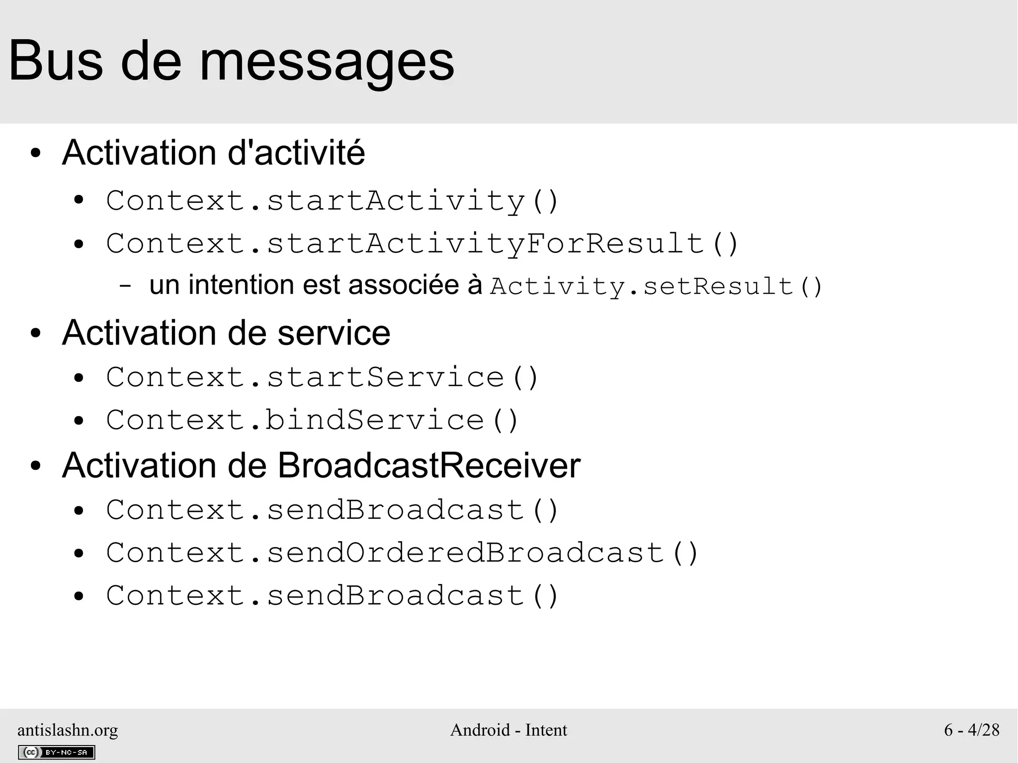 antislashn.org Android - Intent 6 - 4/28
Bus de messages
● Activation d'activité
● Context.startActivity()
● Context.startActivityForResult()
– un intention est associée à Activity.setResult()
● Activation de service
● Context.startService()
● Context.bindService()
● Activation de BroadcastReceiver
● Context.sendBroadcast()
● Context.sendOrderedBroadcast()
● Context.sendBroadcast()
 