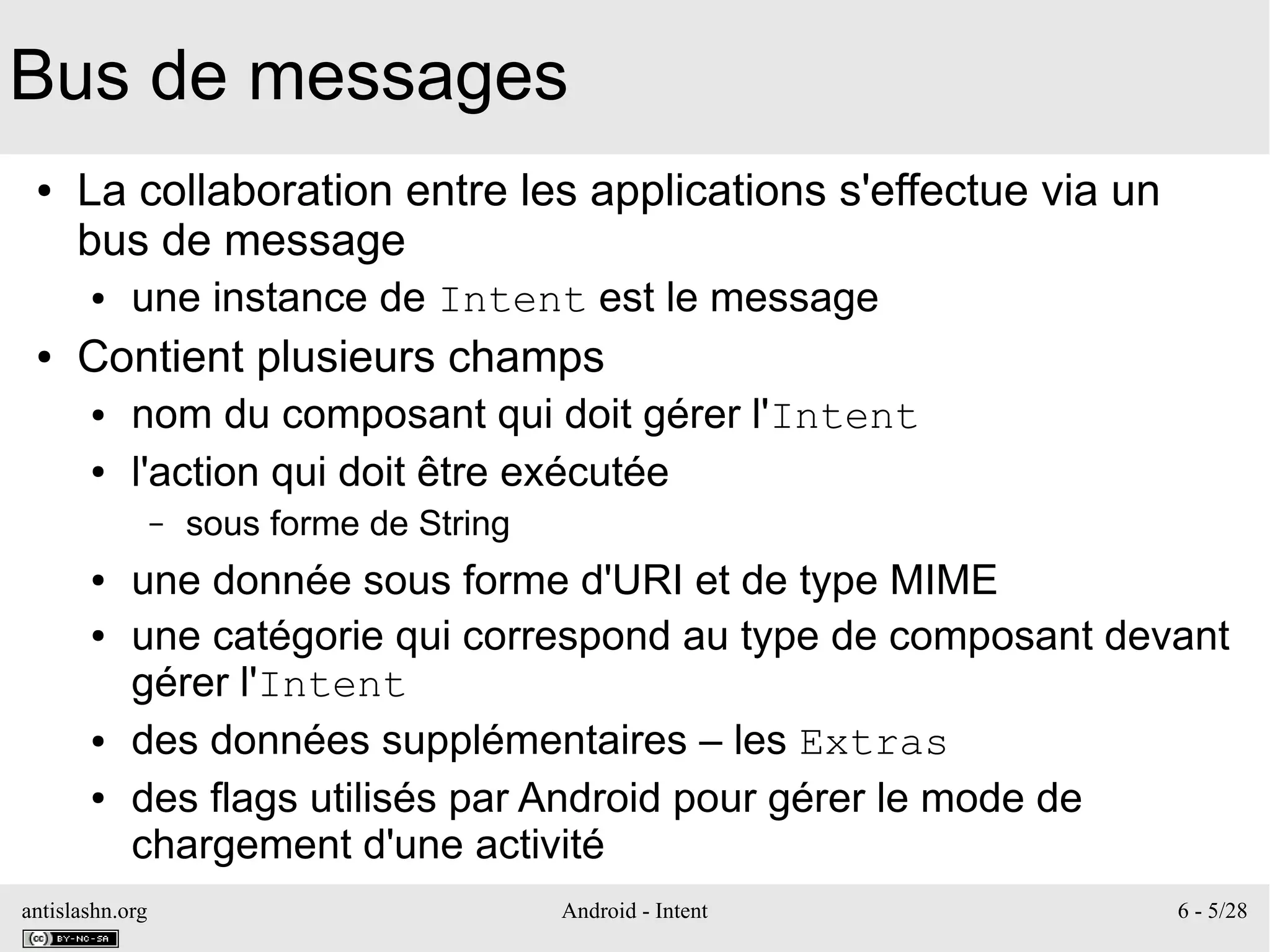 antislashn.org Android - Intent 6 - 5/28
Bus de messages
● La collaboration entre les applications s'effectue via un
bus de message
● une instance de Intent est le message
● Contient plusieurs champs
● nom du composant qui doit gérer l'Intent
● l'action qui doit être exécutée
– sous forme de String
● une donnée sous forme d'URI et de type MIME
● une catégorie qui correspond au type de composant devant
gérer l'Intent
● des données supplémentaires – les Extras
● des flags utilisés par Android pour gérer le mode de
chargement d'une activité
 