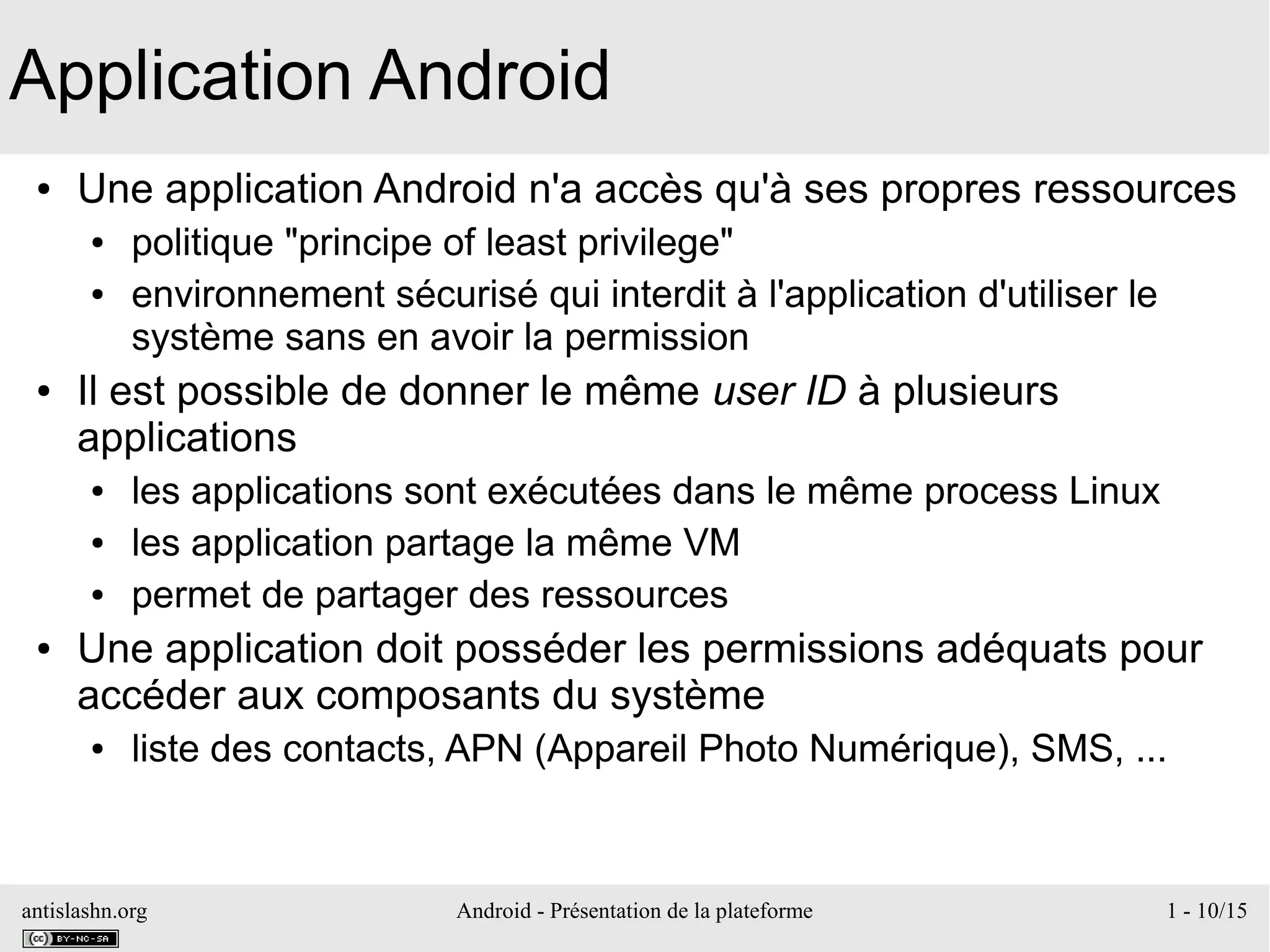 antislashn.org Android - Présentation de la plateforme 1 - 10/15
Application Android
● Une application Android n'a accès qu'à ses propres ressources
● politique "principe of least privilege"
● environnement sécurisé qui interdit à l'application d'utiliser le
système sans en avoir la permission
● Il est possible de donner le même user ID à plusieurs
applications
● les applications sont exécutées dans le même process Linux
● les application partage la même VM
● permet de partager des ressources
● Une application doit posséder les permissions adéquats pour
accéder aux composants du système
● liste des contacts, APN (Appareil Photo Numérique), SMS, ...
 