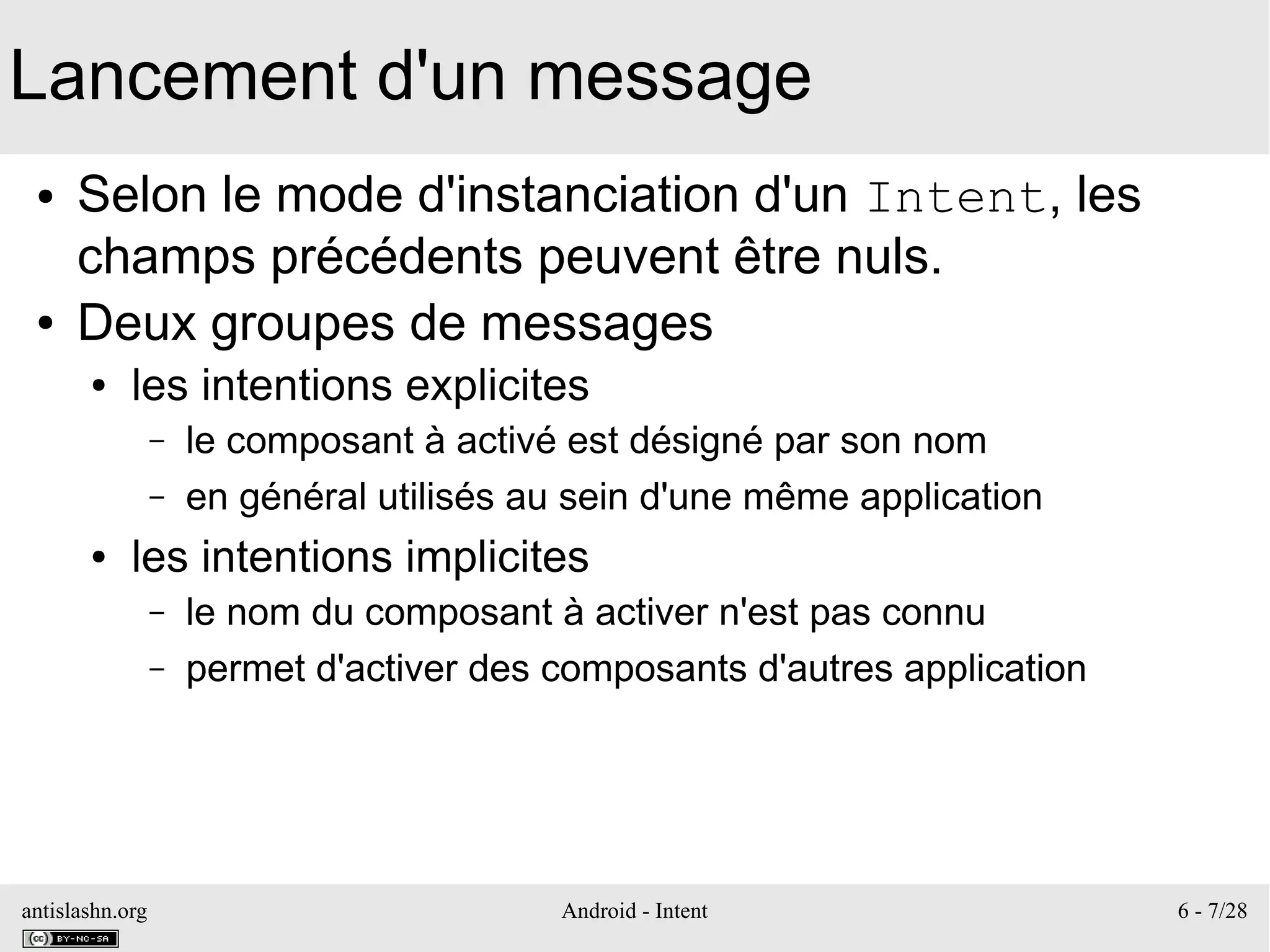antislashn.org Android - Intent 6 - 7/28
Lancement d'un message
● Selon le mode d'instanciation d'un Intent, les
champs précédents peuvent être nuls.
● Deux groupes de messages
● les intentions explicites
– le composant à activé est désigné par son nom
– en général utilisés au sein d'une même application
● les intentions implicites
– le nom du composant à activer n'est pas connu
– permet d'activer des composants d'autres application
 