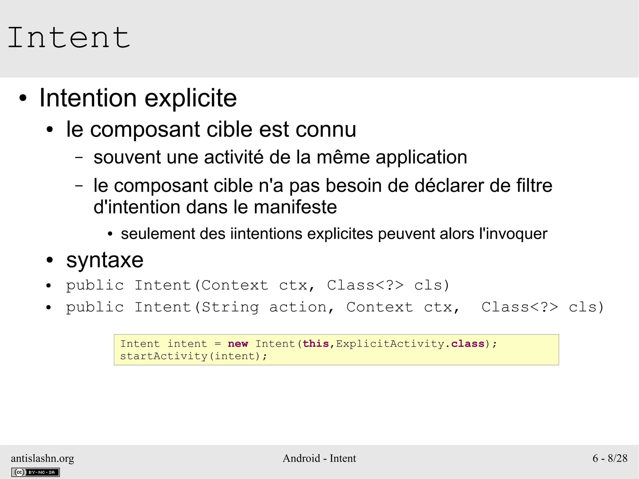 antislashn.org Android - Intent 6 - 8/28
Intent
● Intention explicite
● le composant cible est connu
– souvent une activité de la même application
– le composant cible n'a pas besoin de déclarer de filtre
d'intention dans le manifeste
● seulement des iintentions explicites peuvent alors l'invoquer
● syntaxe
● public Intent(Context ctx, Class<?> cls)
● public Intent(String action, Context ctx, Class<?> cls)
Intent intent = new Intent(this,ExplicitActivity.class);
startActivity(intent);
 