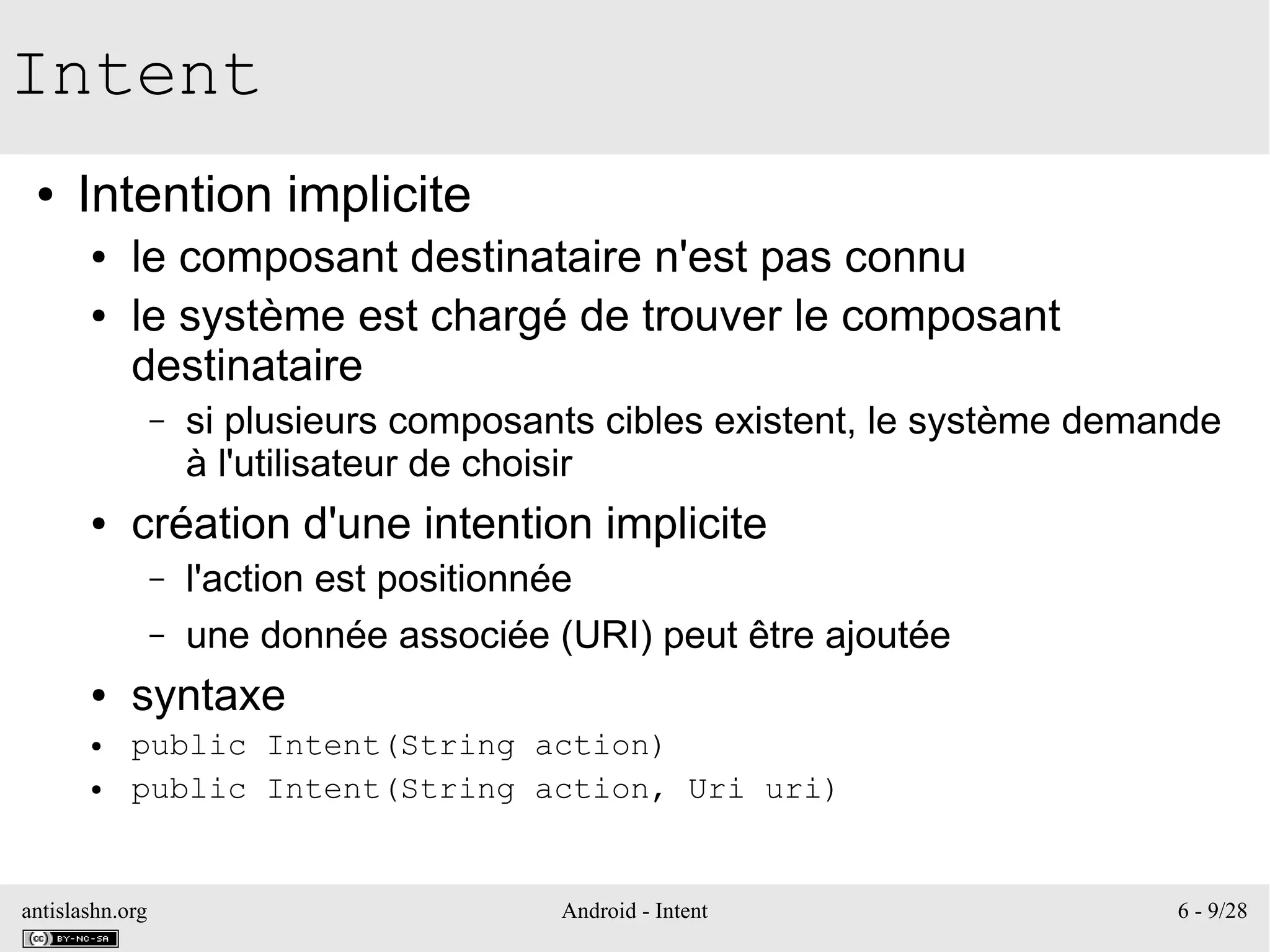 antislashn.org Android - Intent 6 - 9/28
Intent
● Intention implicite
● le composant destinataire n'est pas connu
● le système est chargé de trouver le composant
destinataire
– si plusieurs composants cibles existent, le système demande
à l'utilisateur de choisir
● création d'une intention implicite
– l'action est positionnée
– une donnée associée (URI) peut être ajoutée
● syntaxe
● public Intent(String action)
● public Intent(String action, Uri uri)
 