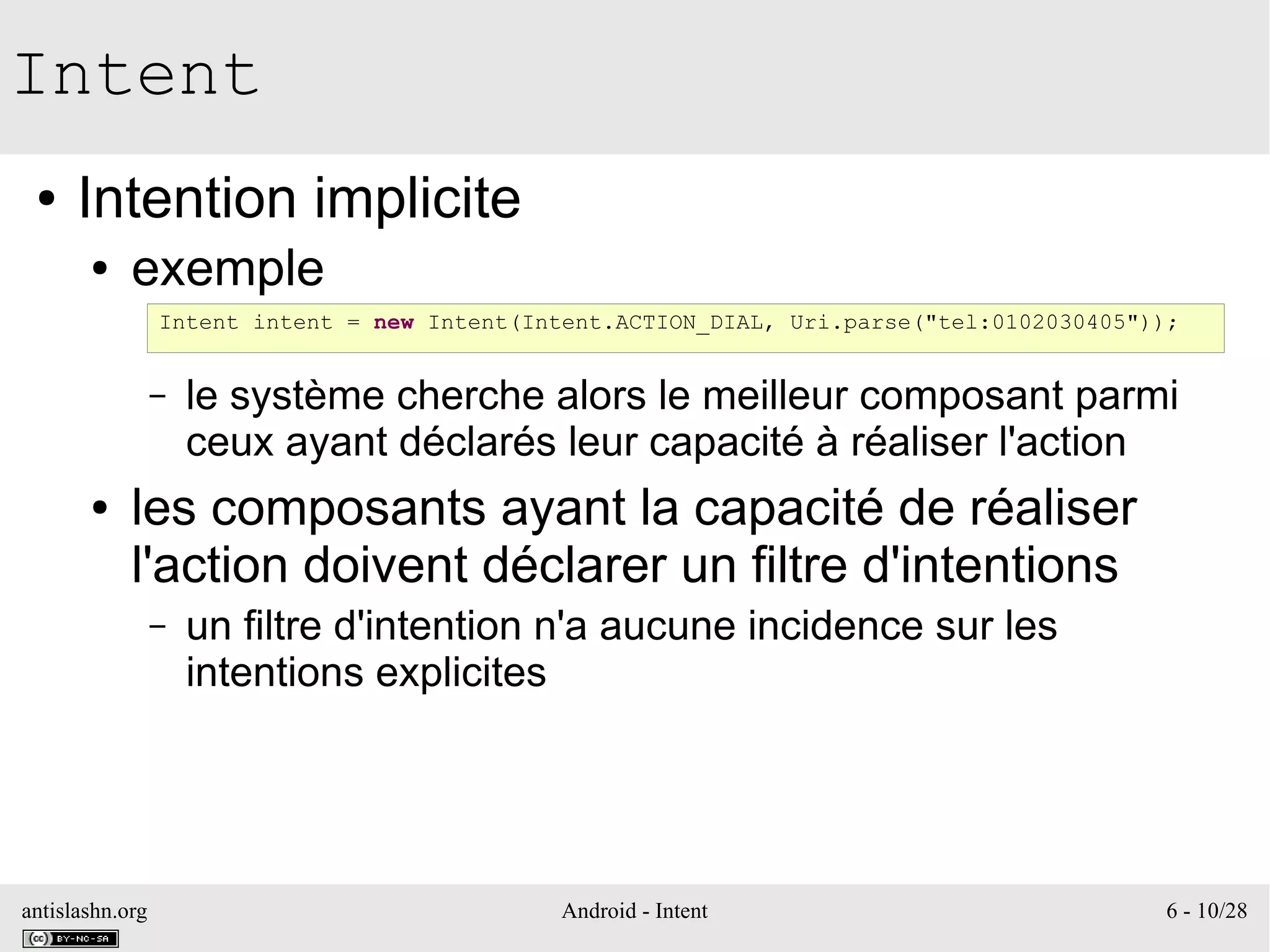 antislashn.org Android - Intent 6 - 10/28
Intent
● Intention implicite
● exemple
– le système cherche alors le meilleur composant parmi
ceux ayant déclarés leur capacité à réaliser l'action
● les composants ayant la capacité de réaliser
l'action doivent déclarer un filtre d'intentions
– un filtre d'intention n'a aucune incidence sur les
intentions explicites
Intent intent = new Intent(Intent.ACTION_DIAL, Uri.parse("tel:0102030405"));
 
