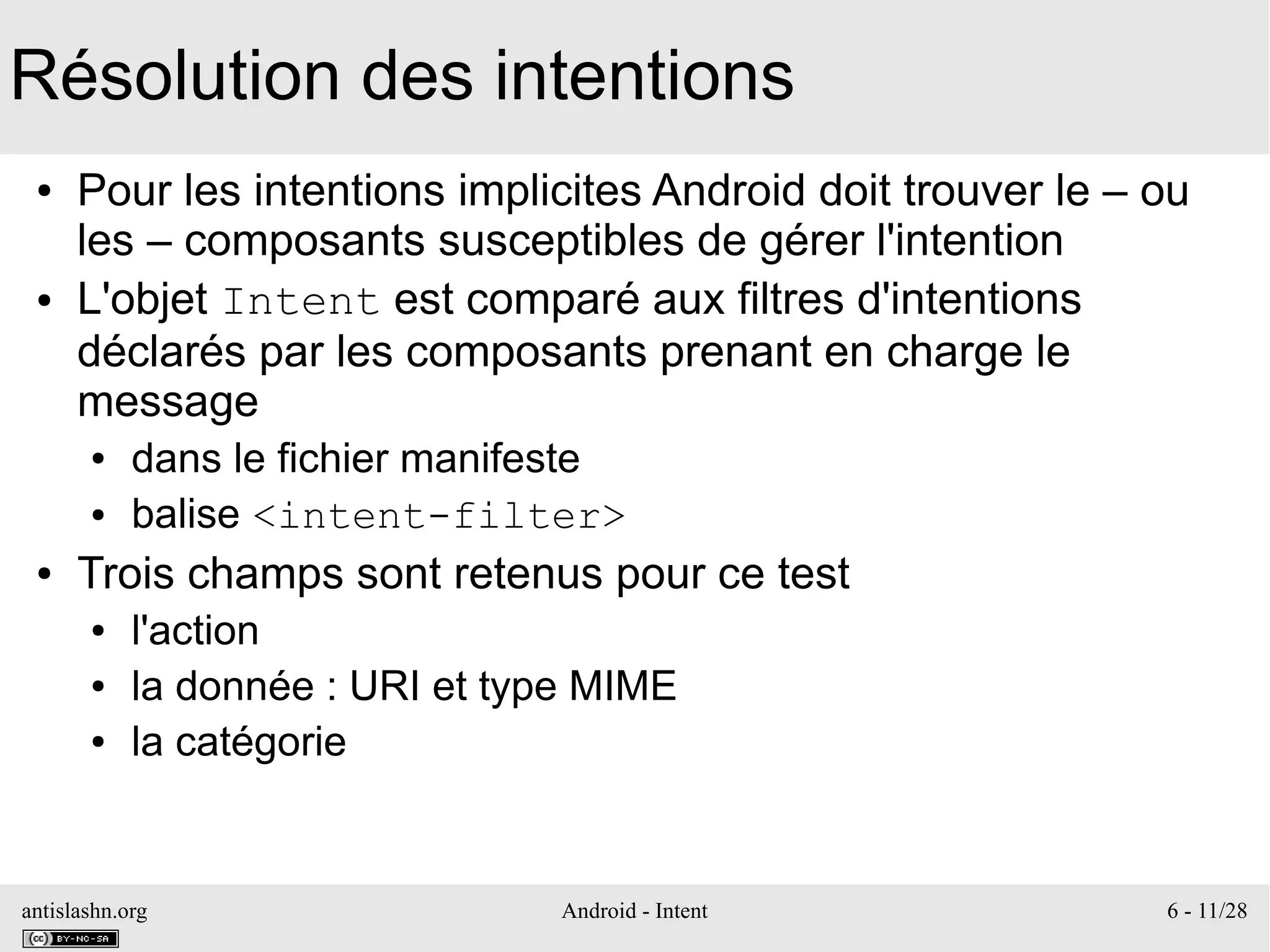 antislashn.org Android - Intent 6 - 11/28
Résolution des intentions
● Pour les intentions implicites Android doit trouver le – ou
les – composants susceptibles de gérer l'intention
● L'objet Intent est comparé aux filtres d'intentions
déclarés par les composants prenant en charge le
message
● dans le fichier manifeste
● balise <intent-filter>
● Trois champs sont retenus pour ce test
● l'action
● la donnée : URI et type MIME
● la catégorie
 