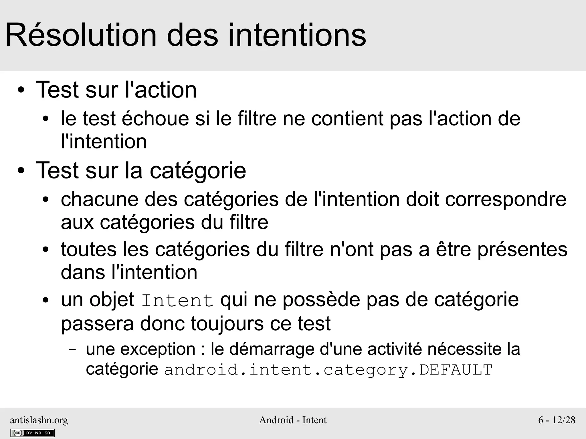 antislashn.org Android - Intent 6 - 12/28
Résolution des intentions
● Test sur l'action
● le test échoue si le filtre ne contient pas l'action de
l'intention
● Test sur la catégorie
● chacune des catégories de l'intention doit correspondre
aux catégories du filtre
● toutes les catégories du filtre n'ont pas a être présentes
dans l'intention
● un objet Intent qui ne possède pas de catégorie
passera donc toujours ce test
– une exception : le démarrage d'une activité nécessite la
catégorie android.intent.category.DEFAULT
 