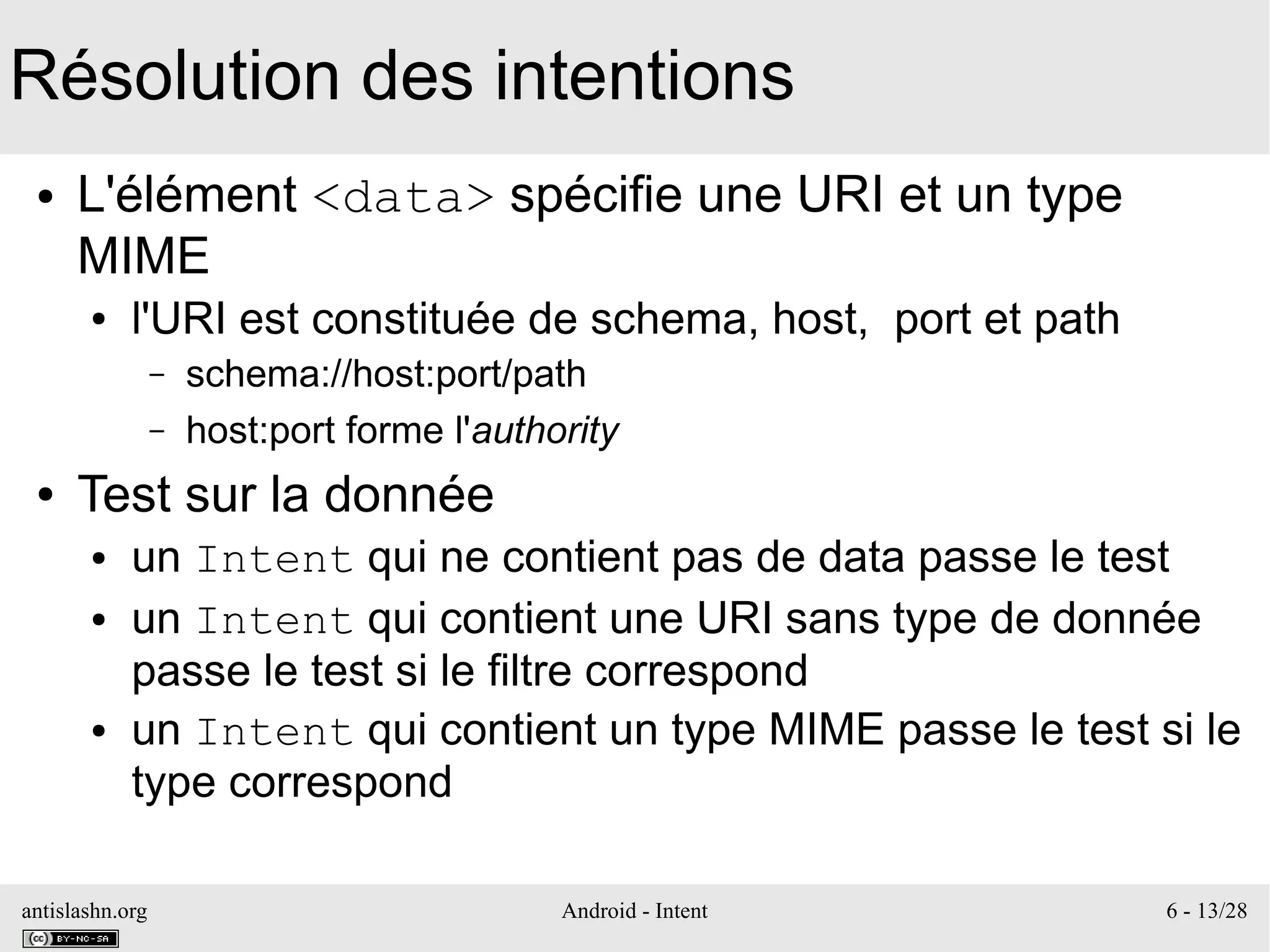 antislashn.org Android - Intent 6 - 13/28
Résolution des intentions
● L'élément <data> spécifie une URI et un type
MIME
● l'URI est constituée de schema, host, port et path
– schema://host:port/path
– host:port forme l'authority
● Test sur la donnée
● un Intent qui ne contient pas de data passe le test
● un Intent qui contient une URI sans type de donnée
passe le test si le filtre correspond
● un Intent qui contient un type MIME passe le test si le
type correspond
 