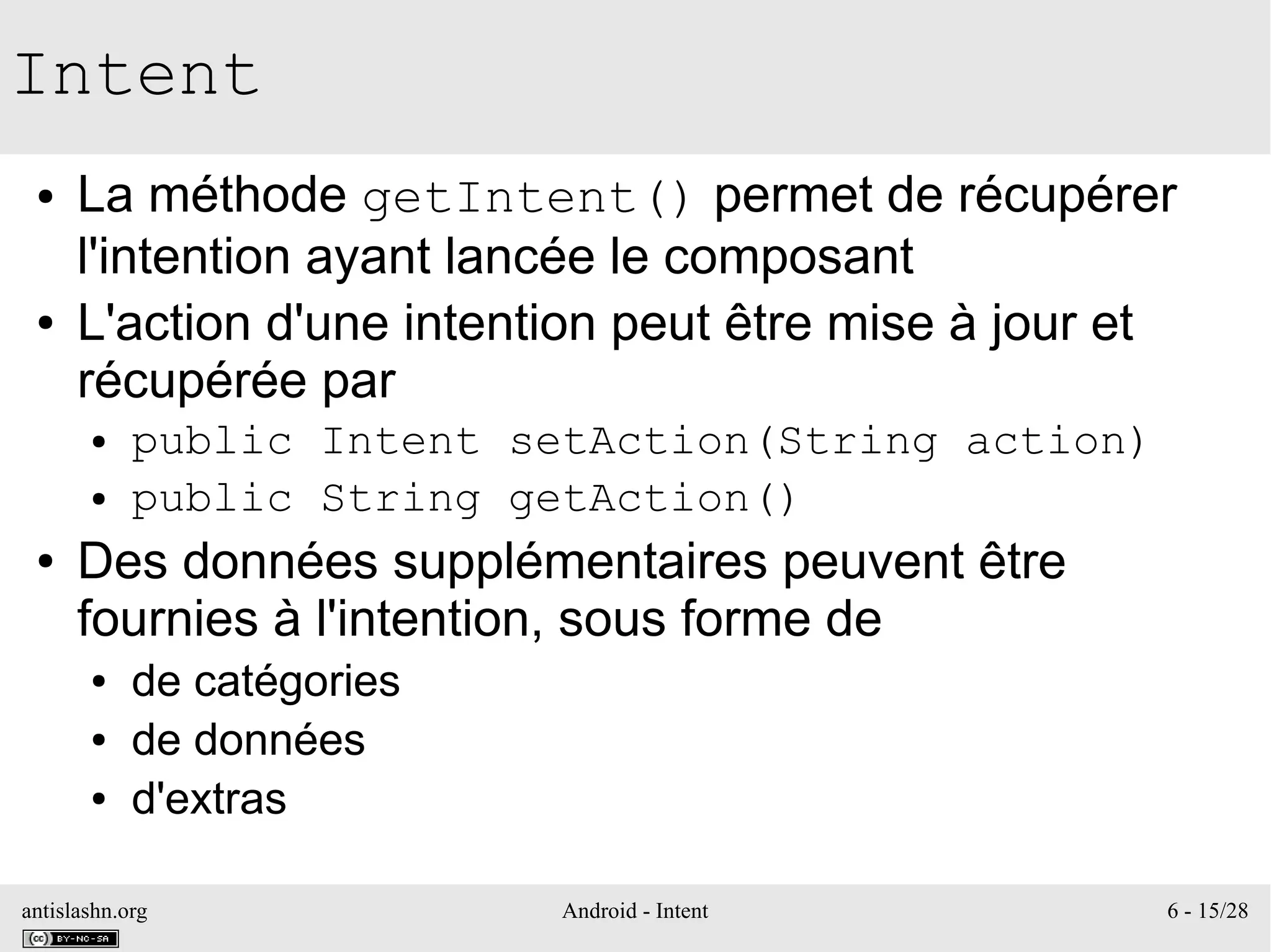 antislashn.org Android - Intent 6 - 15/28
Intent
● La méthode getIntent() permet de récupérer
l'intention ayant lancée le composant
● L'action d'une intention peut être mise à jour et
récupérée par
● public Intent setAction(String action)
● public String getAction()
● Des données supplémentaires peuvent être
fournies à l'intention, sous forme de
● de catégories
● de données
● d'extras
 