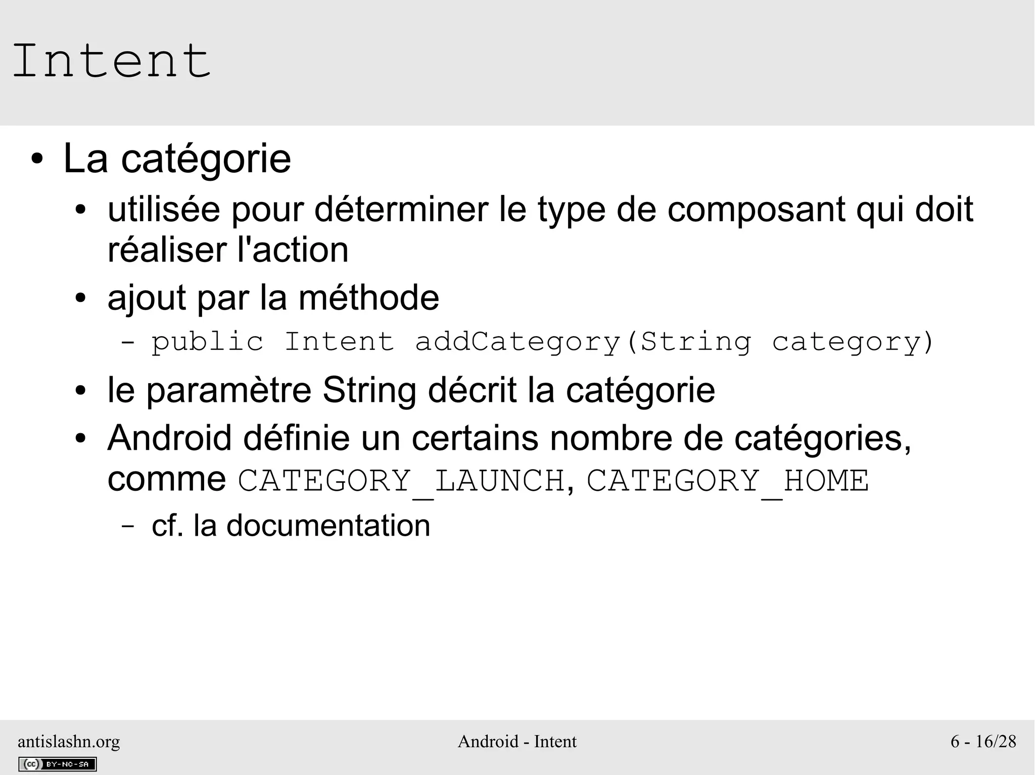 antislashn.org Android - Intent 6 - 16/28
Intent
● La catégorie
● utilisée pour déterminer le type de composant qui doit
réaliser l'action
● ajout par la méthode
– public Intent addCategory(String category)
● le paramètre String décrit la catégorie
● Android définie un certains nombre de catégories,
comme CATEGORY_LAUNCH, CATEGORY_HOME
– cf. la documentation
 