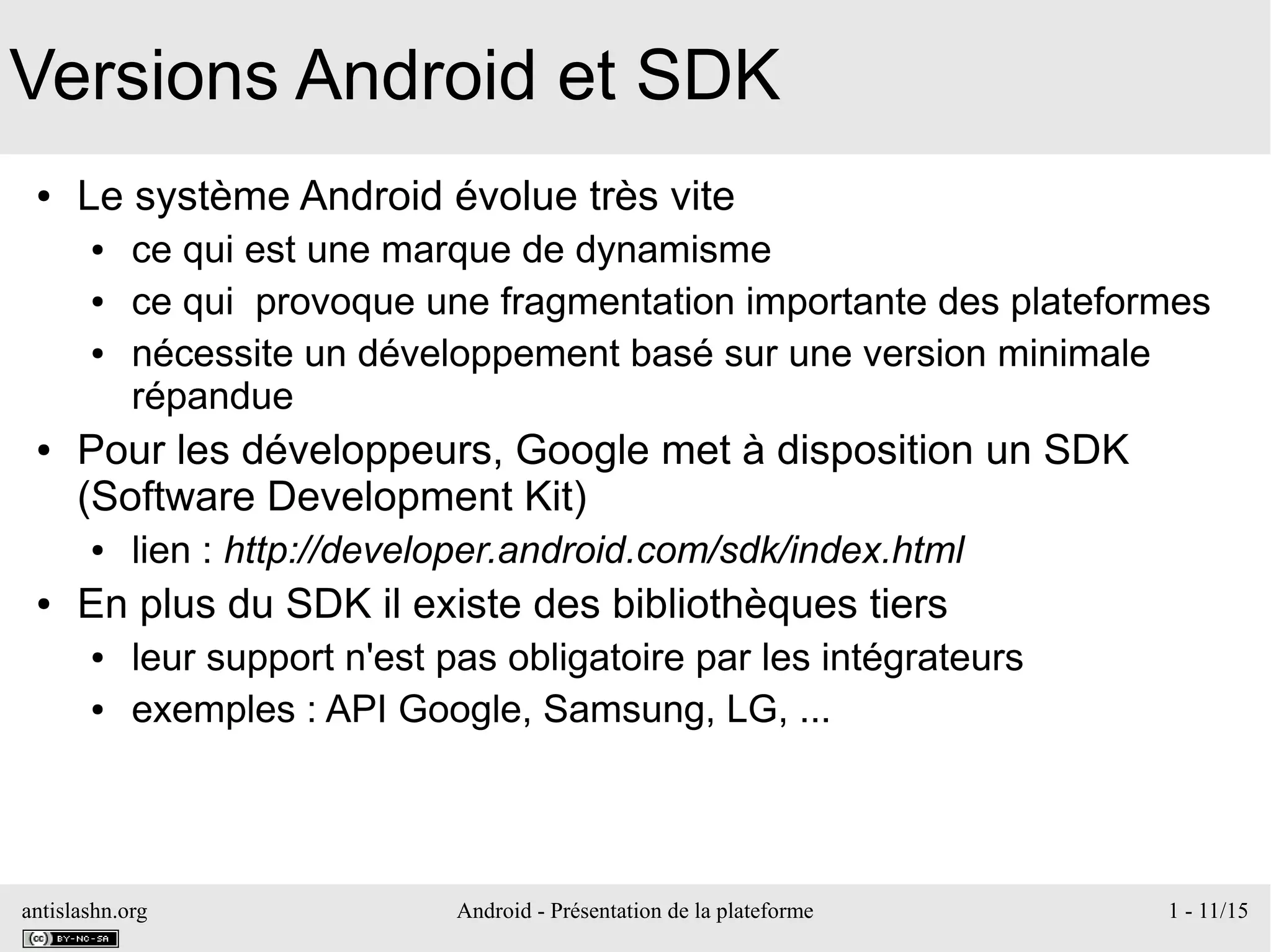 antislashn.org Android - Présentation de la plateforme 1 - 11/15
Versions Android et SDK
● Le système Android évolue très vite
● ce qui est une marque de dynamisme
● ce qui provoque une fragmentation importante des plateformes
● nécessite un développement basé sur une version minimale
répandue
● Pour les développeurs, Google met à disposition un SDK
(Software Development Kit)
● lien : http://developer.android.com/sdk/index.html
● En plus du SDK il existe des bibliothèques tiers
● leur support n'est pas obligatoire par les intégrateurs
● exemples : API Google, Samsung, LG, ...
 