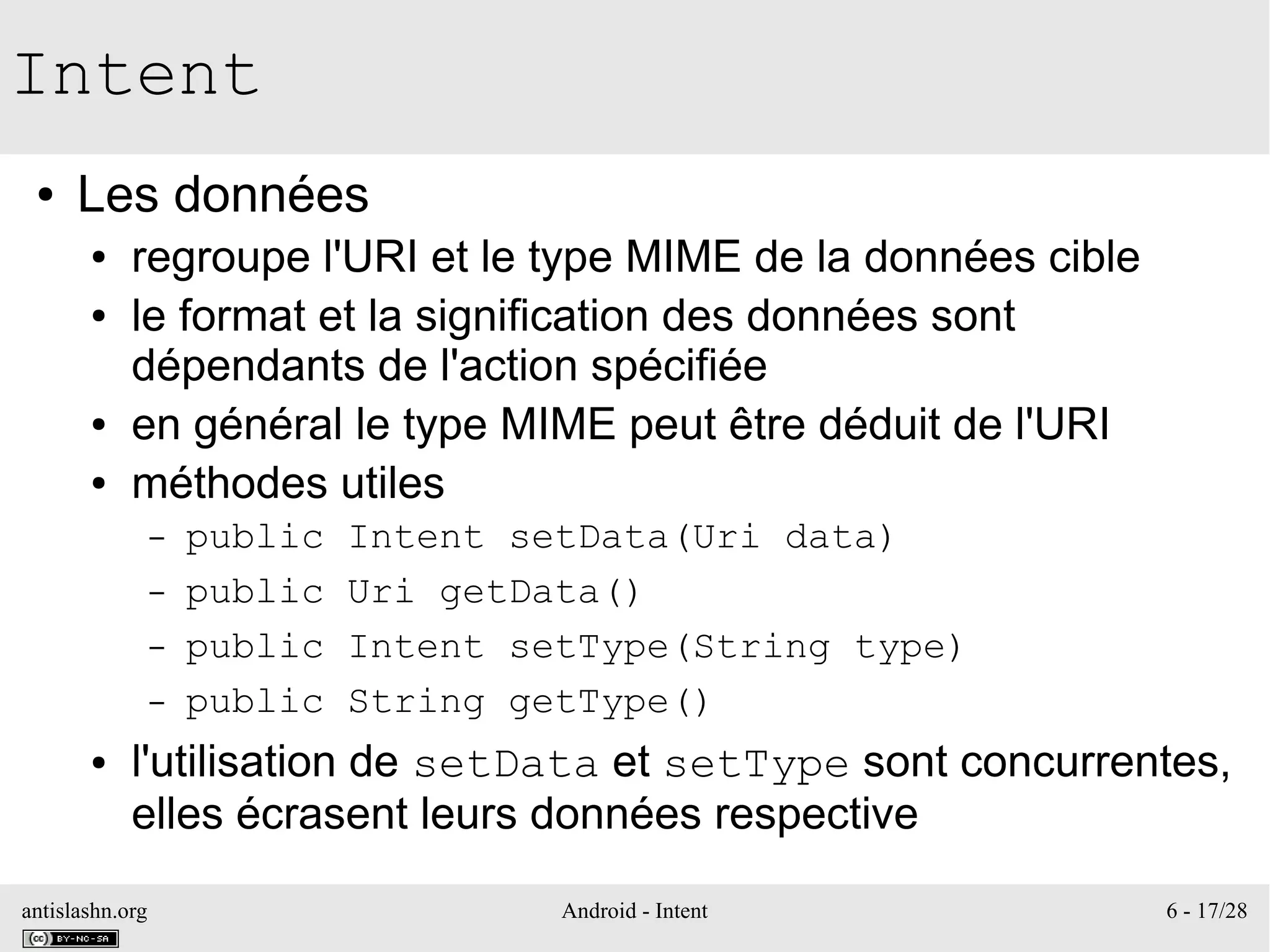 antislashn.org Android - Intent 6 - 17/28
Intent
● Les données
● regroupe l'URI et le type MIME de la données cible
● le format et la signification des données sont
dépendants de l'action spécifiée
● en général le type MIME peut être déduit de l'URI
● méthodes utiles
– public Intent setData(Uri data)
– public Uri getData()
– public Intent setType(String type)
– public String getType()
● l'utilisation de setData et setType sont concurrentes,
elles écrasent leurs données respective
 
