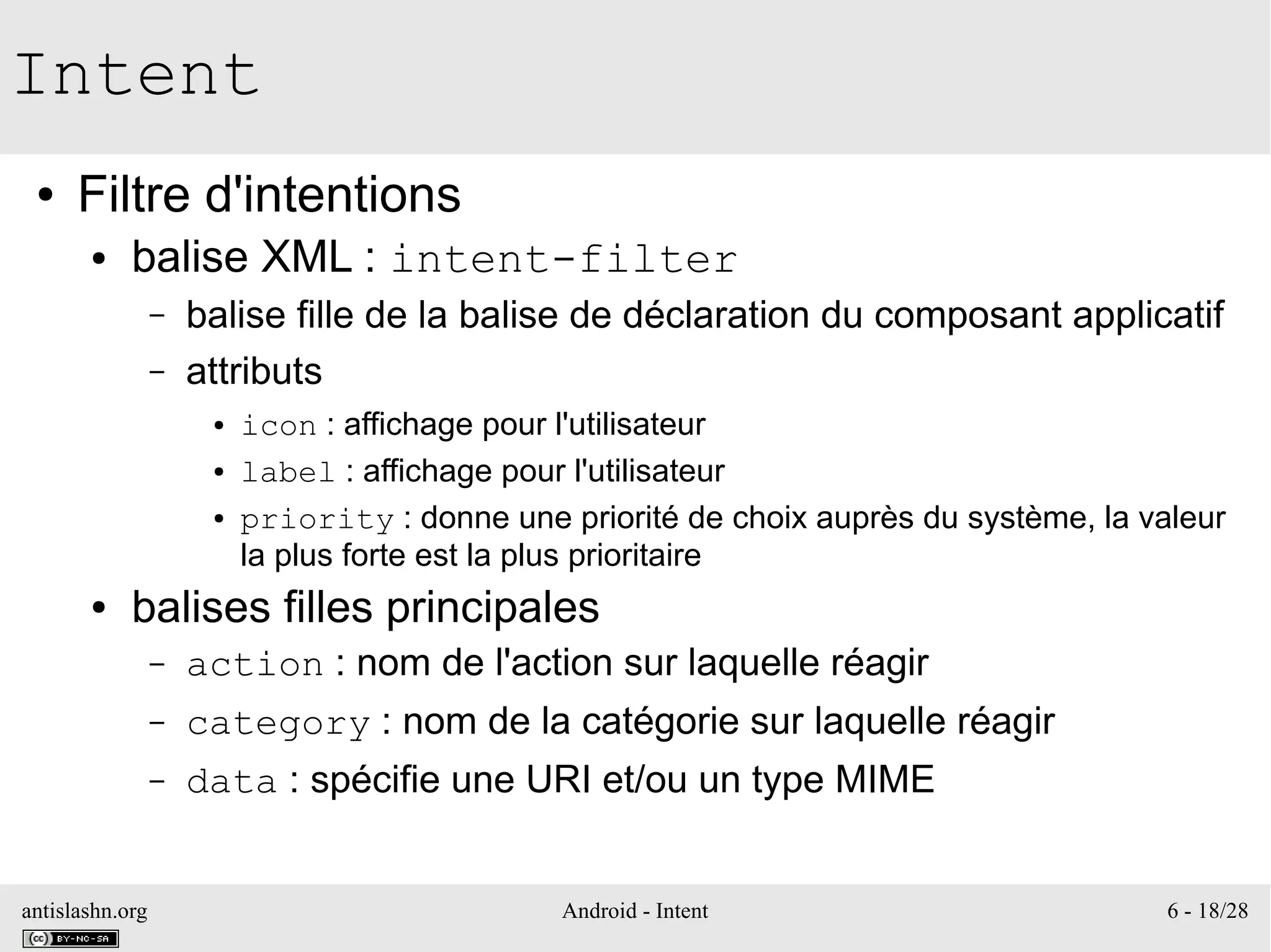 antislashn.org Android - Intent 6 - 18/28
Intent
● Filtre d'intentions
● balise XML : intent-filter
– balise fille de la balise de déclaration du composant applicatif
– attributs
● icon : affichage pour l'utilisateur
● label : affichage pour l'utilisateur
● priority : donne une priorité de choix auprès du système, la valeur
la plus forte est la plus prioritaire
● balises filles principales
– action : nom de l'action sur laquelle réagir
– category : nom de la catégorie sur laquelle réagir
– data : spécifie une URI et/ou un type MIME
 