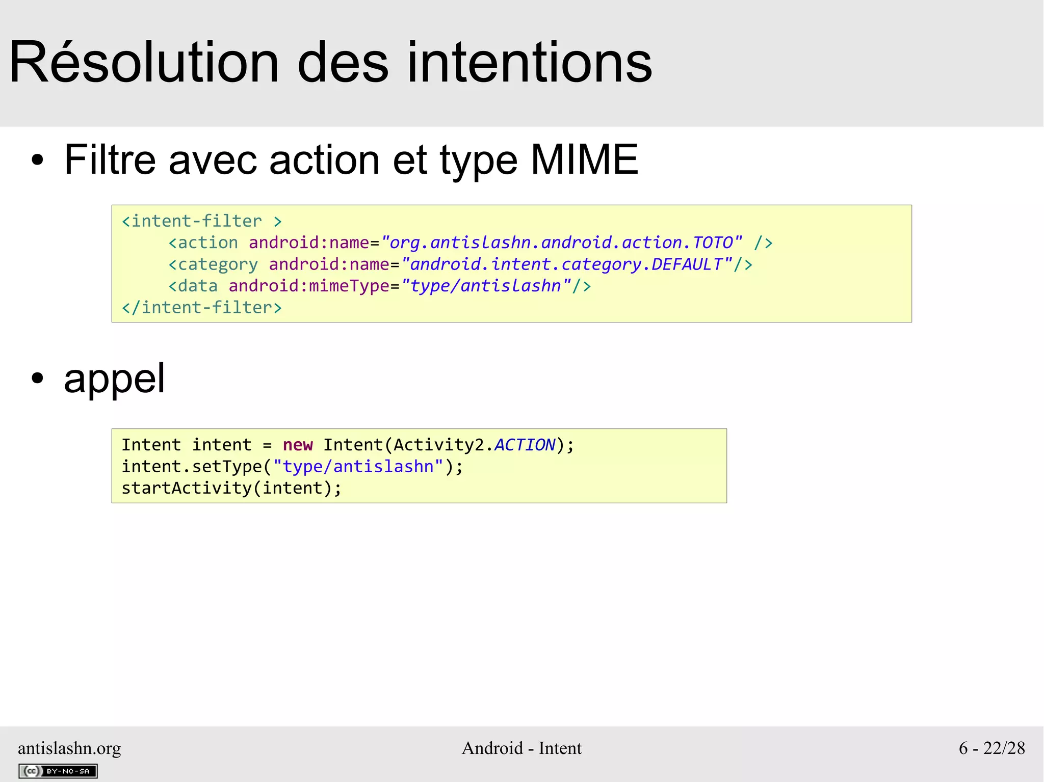 antislashn.org Android - Intent 6 - 22/28
Résolution des intentions
● Filtre avec action et type MIME
● appel
<intent-filter >
<action android:name="org.antislashn.android.action.TOTO" />
<category android:name="android.intent.category.DEFAULT"/>
<data android:mimeType="type/antislashn"/>
</intent-filter>
Intent intent = new Intent(Activity2.ACTION);
intent.setType("type/antislashn");
startActivity(intent);
 