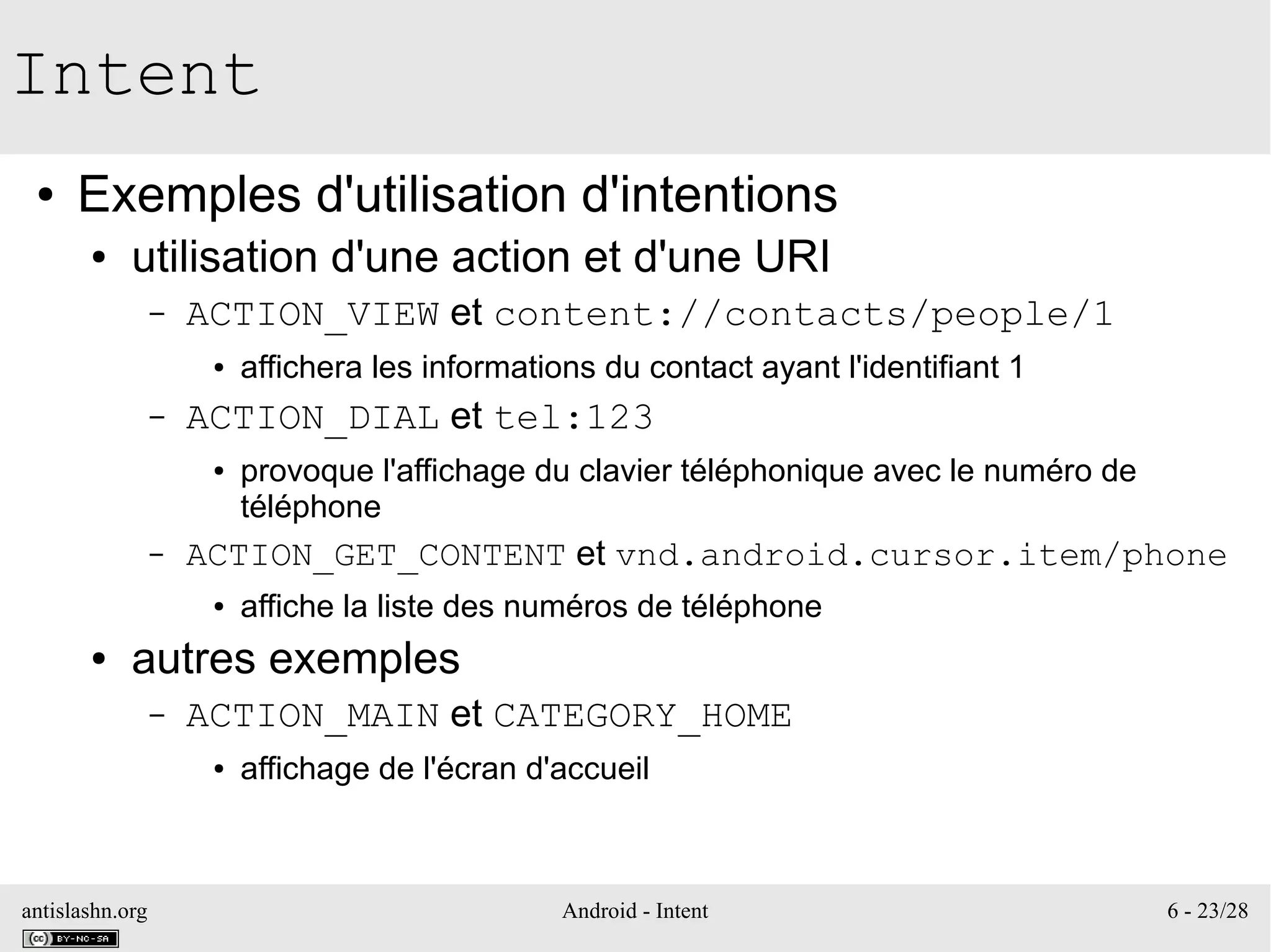 antislashn.org Android - Intent 6 - 23/28
Intent
● Exemples d'utilisation d'intentions
● utilisation d'une action et d'une URI
– ACTION_VIEW et content://contacts/people/1
● affichera les informations du contact ayant l'identifiant 1
– ACTION_DIAL et tel:123
● provoque l'affichage du clavier téléphonique avec le numéro de
téléphone
– ACTION_GET_CONTENT et vnd.android.cursor.item/phone
● affiche la liste des numéros de téléphone
● autres exemples
– ACTION_MAIN et CATEGORY_HOME
● affichage de l'écran d'accueil
 