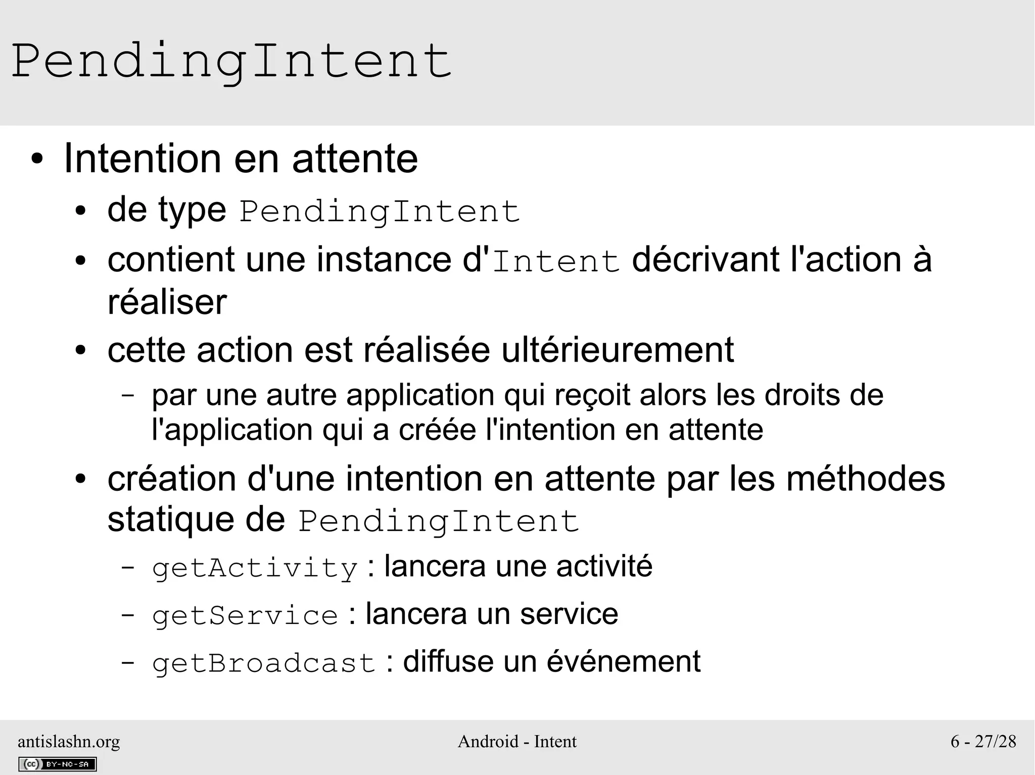 antislashn.org Android - Intent 6 - 27/28
PendingIntent
● Intention en attente
● de type PendingIntent
● contient une instance d'Intent décrivant l'action à
réaliser
● cette action est réalisée ultérieurement
– par une autre application qui reçoit alors les droits de
l'application qui a créée l'intention en attente
● création d'une intention en attente par les méthodes
statique de PendingIntent
– getActivity : lancera une activité
– getService : lancera un service
– getBroadcast : diffuse un événement
 