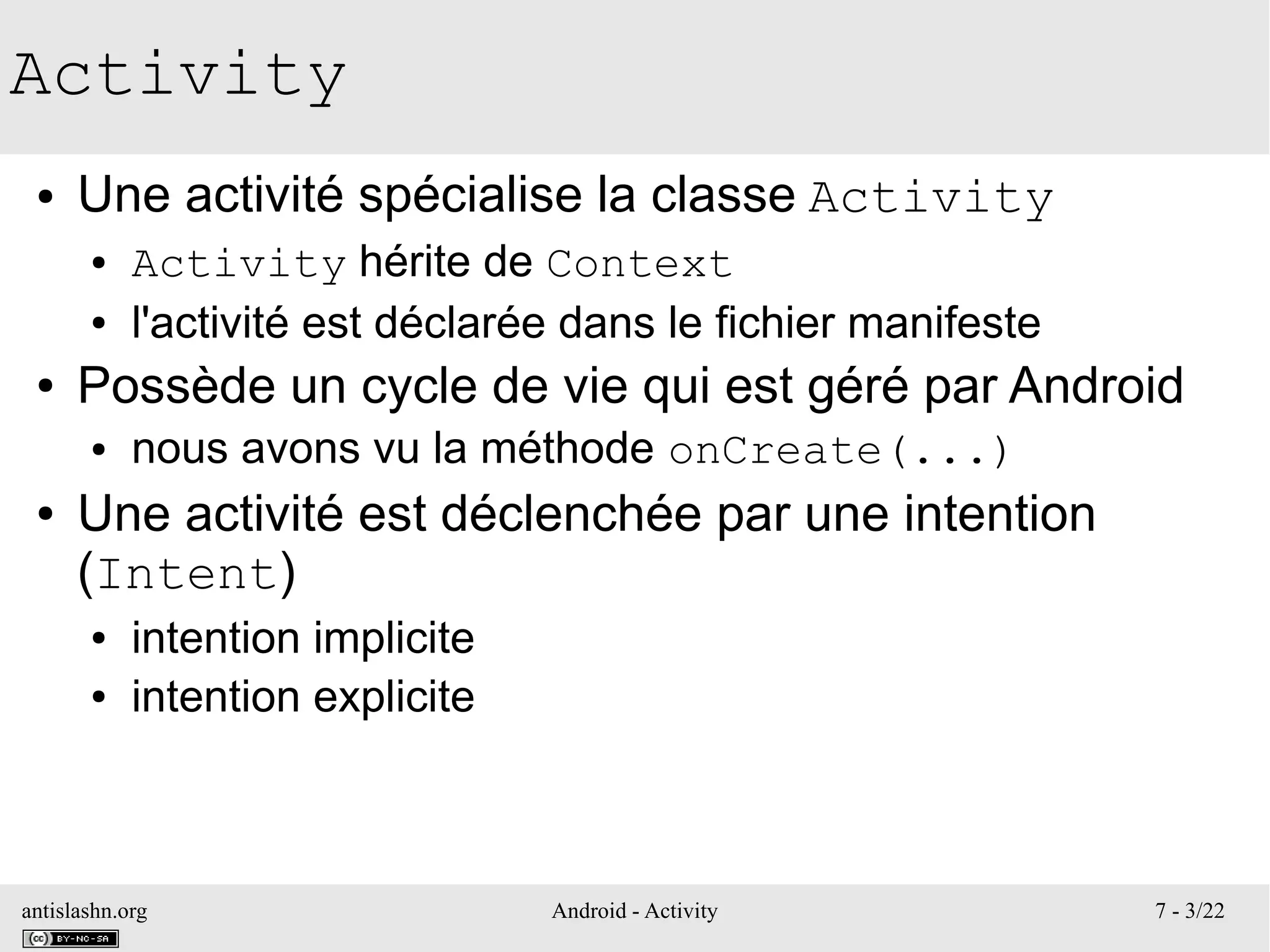 antislashn.org Android - Activity 7 - 3/22
Activity
● Une activité spécialise la classe Activity
● Activity hérite de Context
● l'activité est déclarée dans le fichier manifeste
● Possède un cycle de vie qui est géré par Android
● nous avons vu la méthode onCreate(...)
● Une activité est déclenchée par une intention
(Intent)
● intention implicite
● intention explicite
 