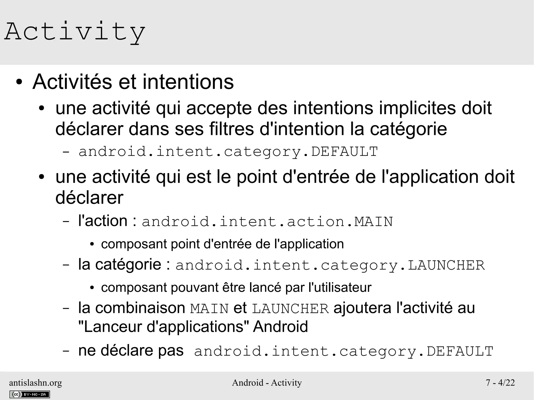 antislashn.org Android - Activity 7 - 4/22
Activity
● Activités et intentions
● une activité qui accepte des intentions implicites doit
déclarer dans ses filtres d'intention la catégorie
– android.intent.category.DEFAULT
● une activité qui est le point d'entrée de l'application doit
déclarer
– l'action : android.intent.action.MAIN
● composant point d'entrée de l'application
– la catégorie : android.intent.category.LAUNCHER
● composant pouvant être lancé par l'utilisateur
– la combinaison MAIN et LAUNCHER ajoutera l'activité au
"Lanceur d'applications" Android
– ne déclare pas android.intent.category.DEFAULT
 