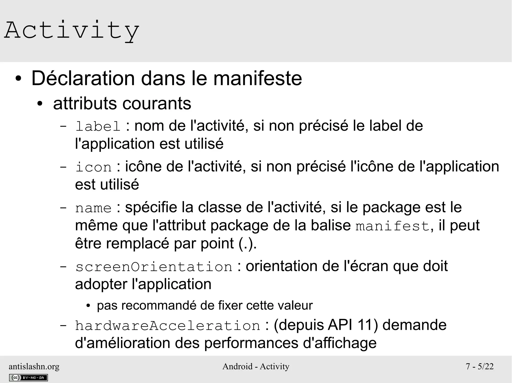 antislashn.org Android - Activity 7 - 5/22
Activity
● Déclaration dans le manifeste
● attributs courants
– label : nom de l'activité, si non précisé le label de
l'application est utilisé
– icon : icône de l'activité, si non précisé l'icône de l'application
est utilisé
– name : spécifie la classe de l'activité, si le package est le
même que l'attribut package de la balise manifest, il peut
être remplacé par point (.).
– screenOrientation : orientation de l'écran que doit
adopter l'application
● pas recommandé de fixer cette valeur
– hardwareAcceleration : (depuis API 11) demande
d'amélioration des performances d'affichage
 