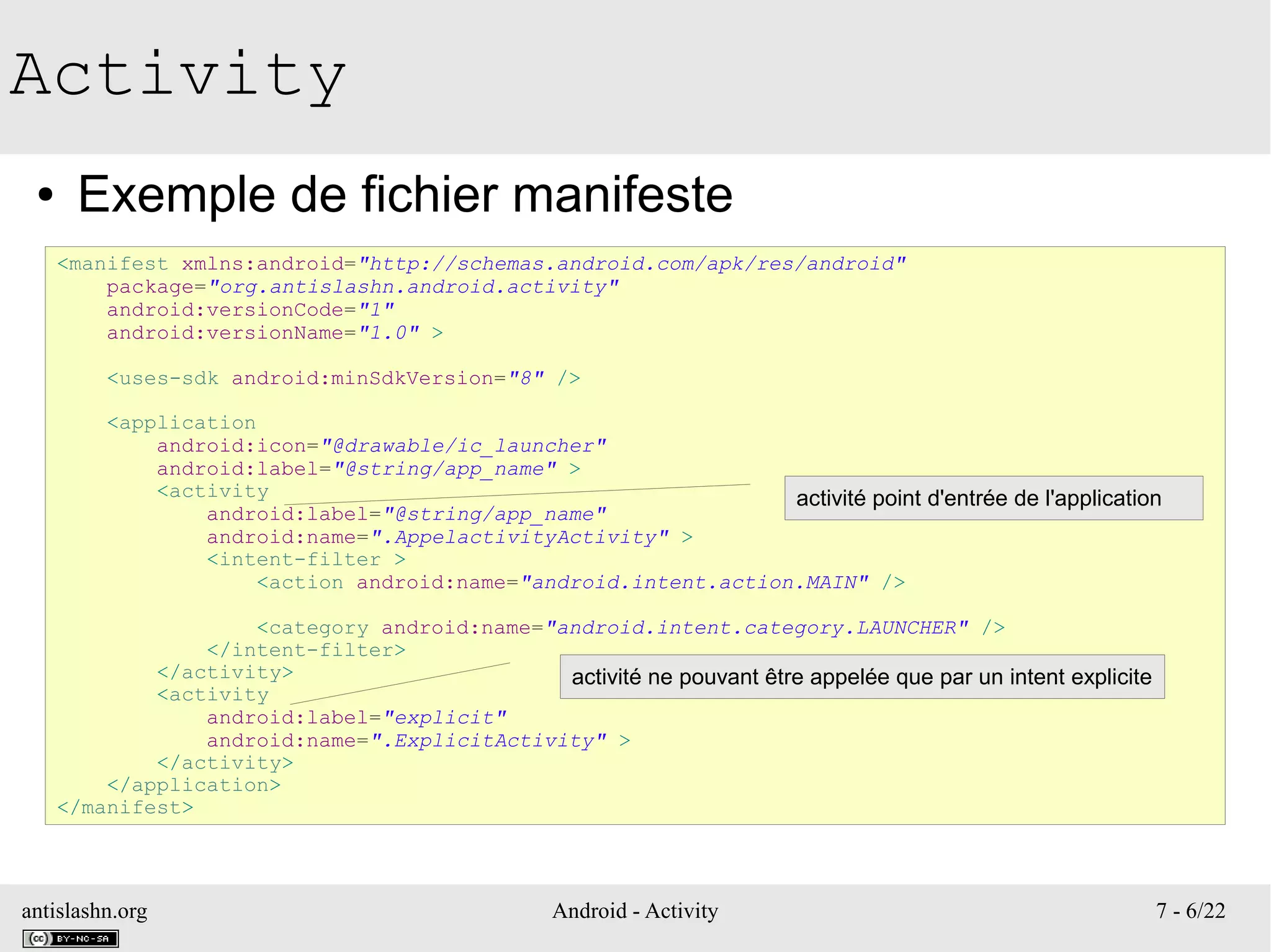 antislashn.org Android - Activity 7 - 6/22
Activity
● Exemple de fichier manifeste
<manifest xmlns:android="http://schemas.android.com/apk/res/android"
package="org.antislashn.android.activity"
android:versionCode="1"
android:versionName="1.0" >
<uses-sdk android:minSdkVersion="8" />
<application
android:icon="@drawable/ic_launcher"
android:label="@string/app_name" >
<activity
android:label="@string/app_name"
android:name=".AppelactivityActivity" >
<intent-filter >
<action android:name="android.intent.action.MAIN" />
<category android:name="android.intent.category.LAUNCHER" />
</intent-filter>
</activity>
<activity
android:label="explicit"
android:name=".ExplicitActivity" >
</activity>
</application>
</manifest>
activité point d'entrée de l'application
activité ne pouvant être appelée que par un intent explicite
 