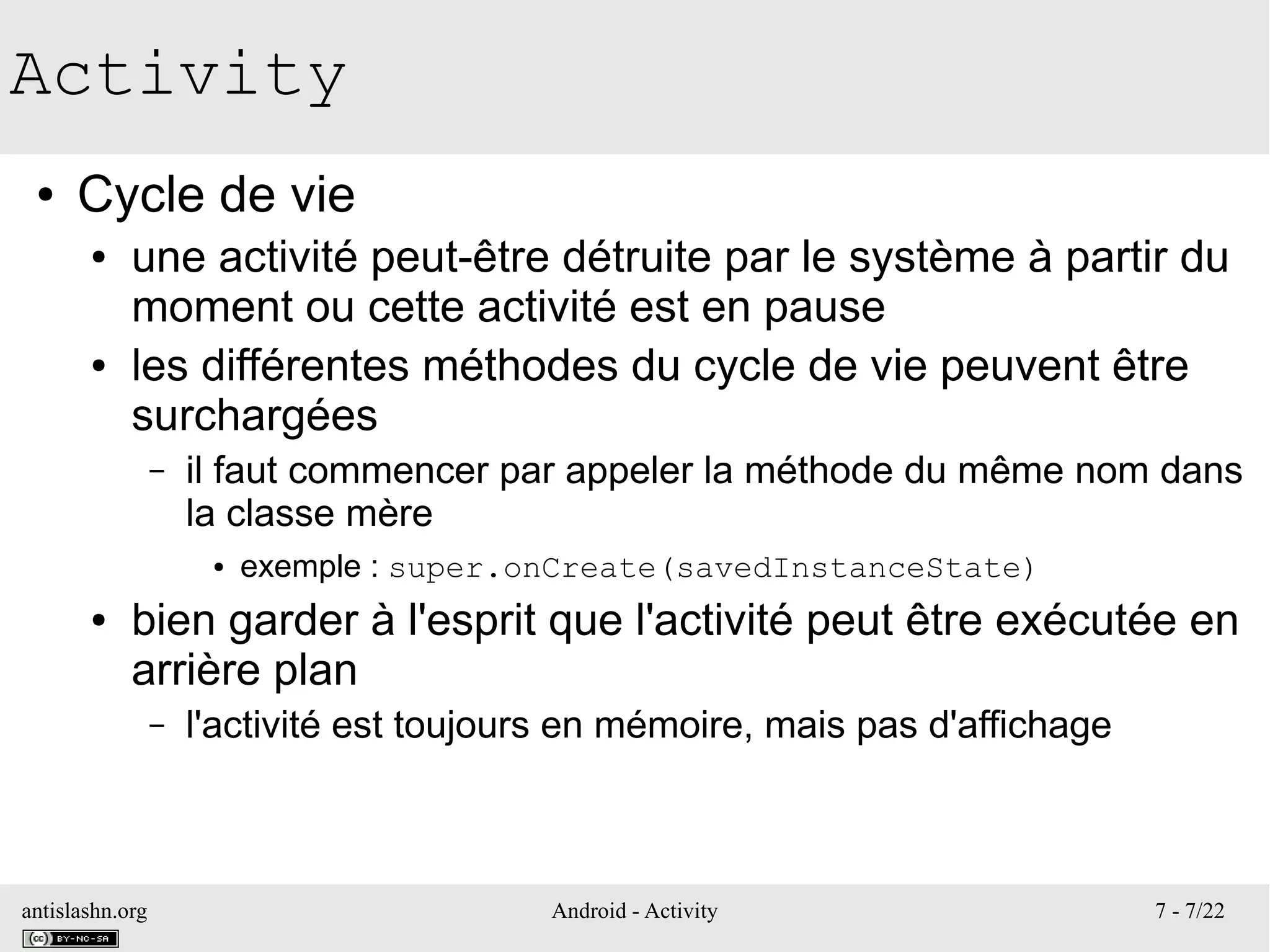 antislashn.org Android - Activity 7 - 7/22
Activity
● Cycle de vie
● une activité peut-être détruite par le système à partir du
moment ou cette activité est en pause
● les différentes méthodes du cycle de vie peuvent être
surchargées
– il faut commencer par appeler la méthode du même nom dans
la classe mère
● exemple : super.onCreate(savedInstanceState)
● bien garder à l'esprit que l'activité peut être exécutée en
arrière plan
– l'activité est toujours en mémoire, mais pas d'affichage
 