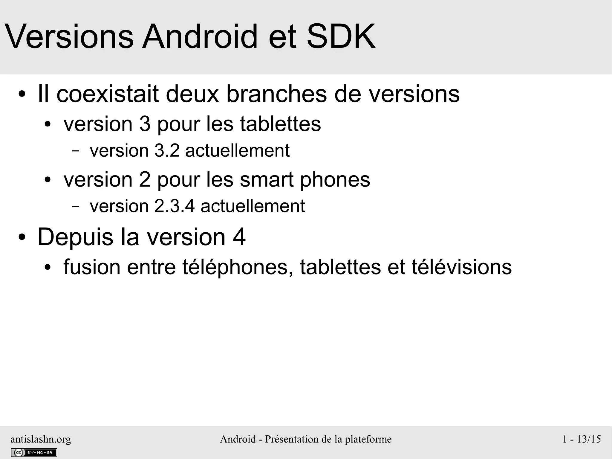 antislashn.org Android - Présentation de la plateforme 1 - 13/15
Versions Android et SDK
● Il coexistait deux branches de versions
● version 3 pour les tablettes
– version 3.2 actuellement
● version 2 pour les smart phones
– version 2.3.4 actuellement
● Depuis la version 4
● fusion entre téléphones, tablettes et télévisions
 