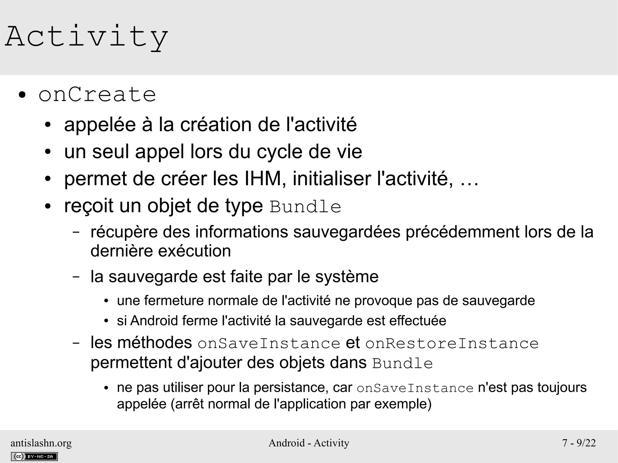 antislashn.org Android - Activity 7 - 9/22
Activity
● onCreate
● appelée à la création de l'activité
● un seul appel lors du cycle de vie
● permet de créer les IHM, initialiser l'activité, …
● reçoit un objet de type Bundle
– récupère des informations sauvegardées précédemment lors de la
dernière exécution
– la sauvegarde est faite par le système
● une fermeture normale de l'activité ne provoque pas de sauvegarde
● si Android ferme l'activité la sauvegarde est effectuée
– les méthodes onSaveInstance et onRestoreInstance
permettent d'ajouter des objets dans Bundle
● ne pas utiliser pour la persistance, car onSaveInstance n'est pas toujours
appelée (arrêt normal de l'application par exemple)
 