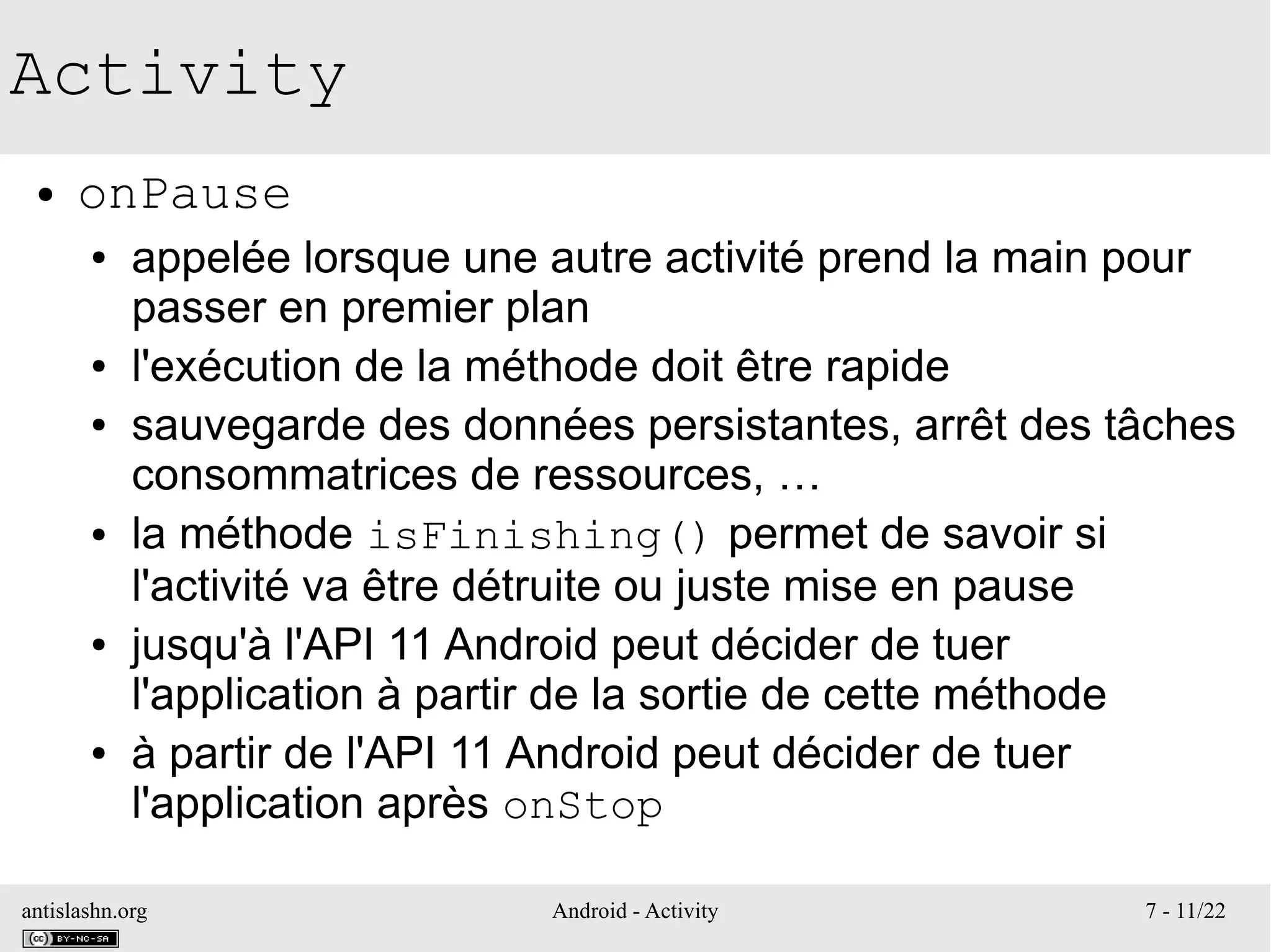 antislashn.org Android - Activity 7 - 11/22
Activity
● onPause
● appelée lorsque une autre activité prend la main pour
passer en premier plan
● l'exécution de la méthode doit être rapide
● sauvegarde des données persistantes, arrêt des tâches
consommatrices de ressources, …
● la méthode isFinishing() permet de savoir si
l'activité va être détruite ou juste mise en pause
● jusqu'à l'API 11 Android peut décider de tuer
l'application à partir de la sortie de cette méthode
● à partir de l'API 11 Android peut décider de tuer
l'application après onStop
 