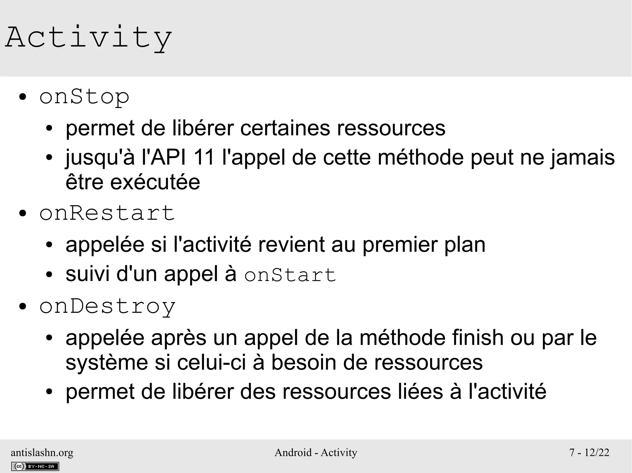 antislashn.org Android - Activity 7 - 12/22
Activity
● onStop
● permet de libérer certaines ressources
● jusqu'à l'API 11 l'appel de cette méthode peut ne jamais
être exécutée
● onRestart
● appelée si l'activité revient au premier plan
● suivi d'un appel à onStart
● onDestroy
● appelée après un appel de la méthode finish ou par le
système si celui-ci à besoin de ressources
● permet de libérer des ressources liées à l'activité
 