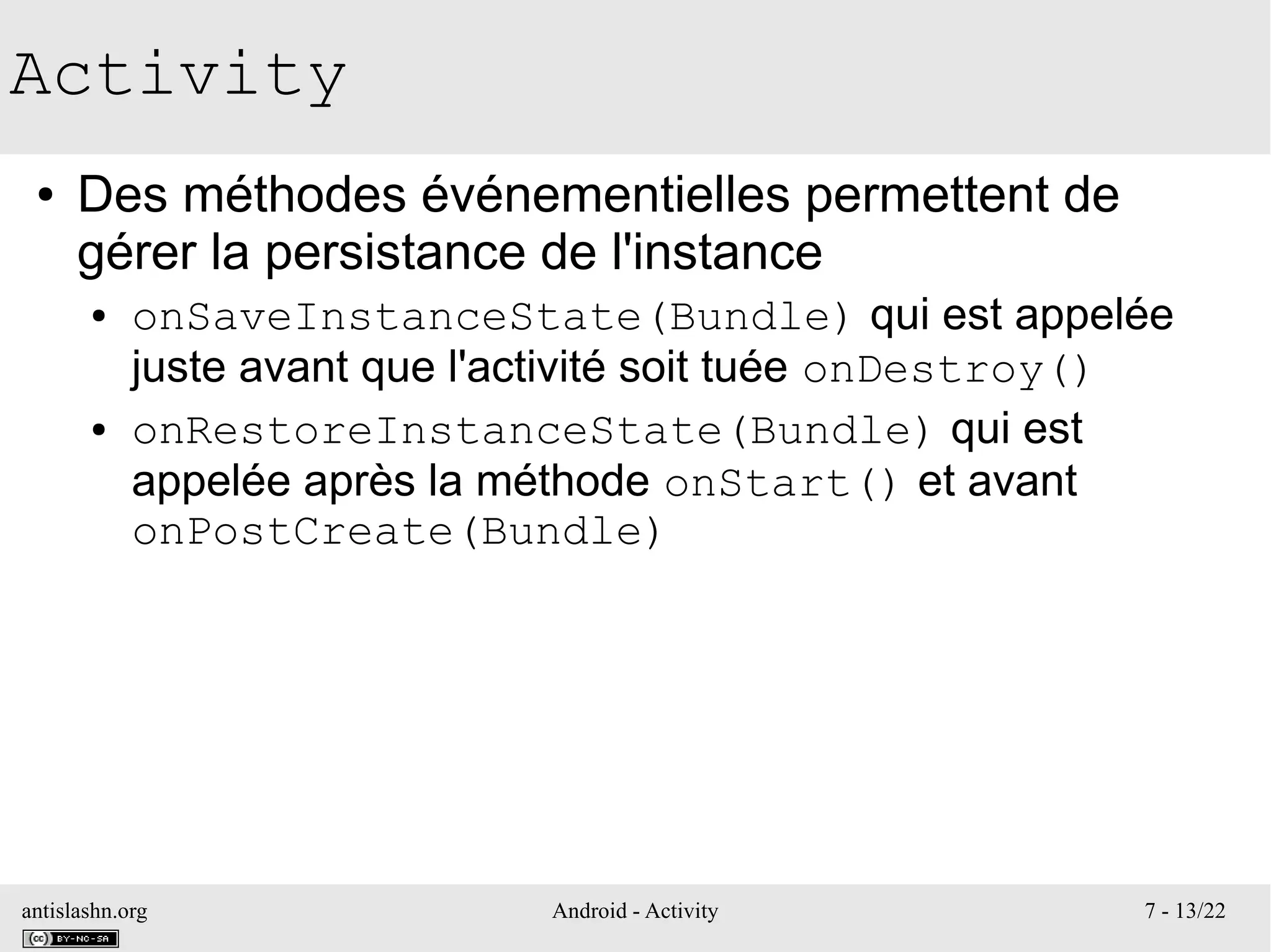 antislashn.org Android - Activity 7 - 13/22
Activity
● Des méthodes événementielles permettent de
gérer la persistance de l'instance
● onSaveInstanceState(Bundle) qui est appelée
juste avant que l'activité soit tuée onDestroy()
● onRestoreInstanceState(Bundle) qui est
appelée après la méthode onStart() et avant
onPostCreate(Bundle)
 