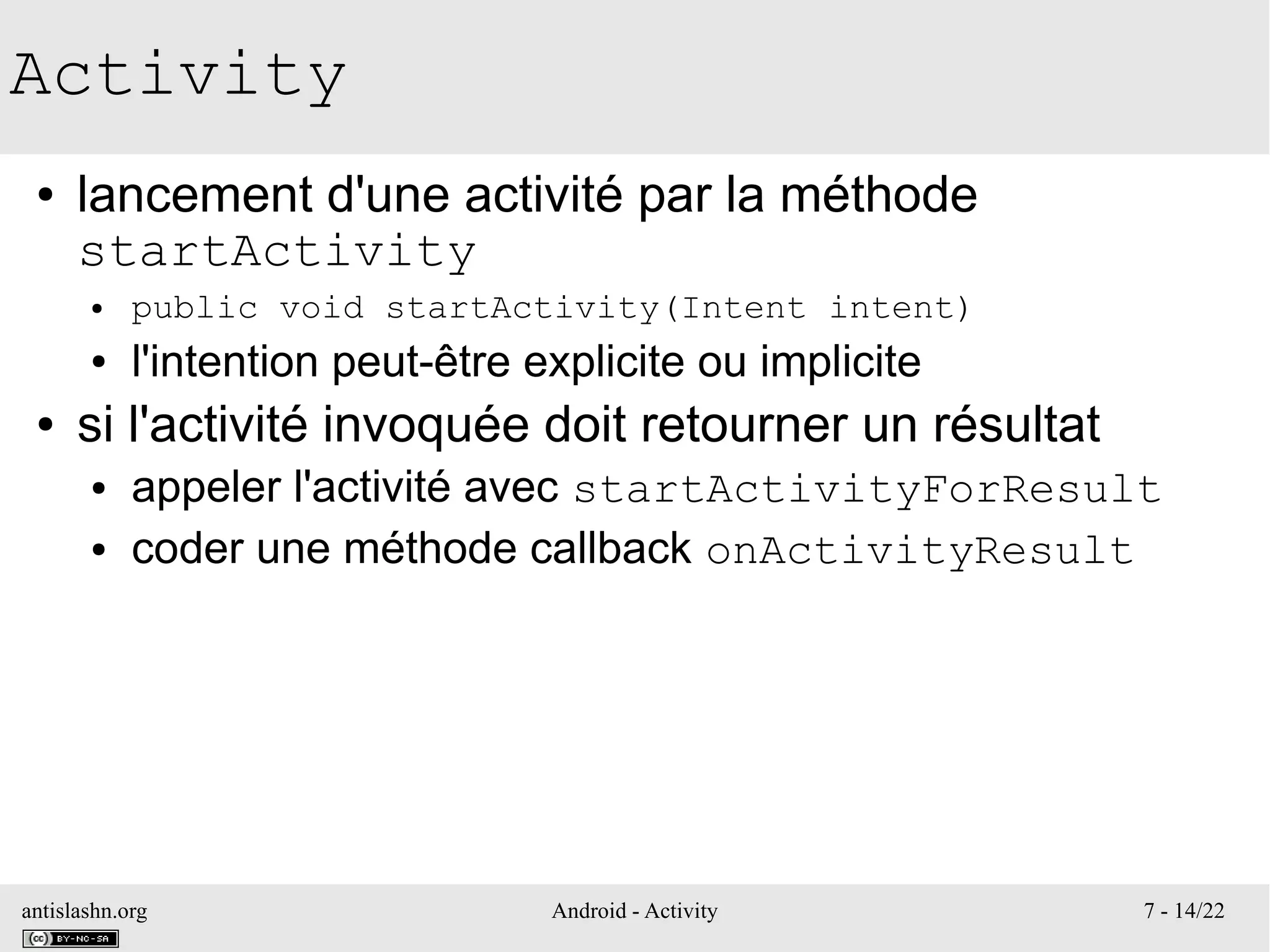 antislashn.org Android - Activity 7 - 14/22
Activity
● lancement d'une activité par la méthode
startActivity
● public void startActivity(Intent intent)
● l'intention peut-être explicite ou implicite
● si l'activité invoquée doit retourner un résultat
● appeler l'activité avec startActivityForResult
● coder une méthode callback onActivityResult
 