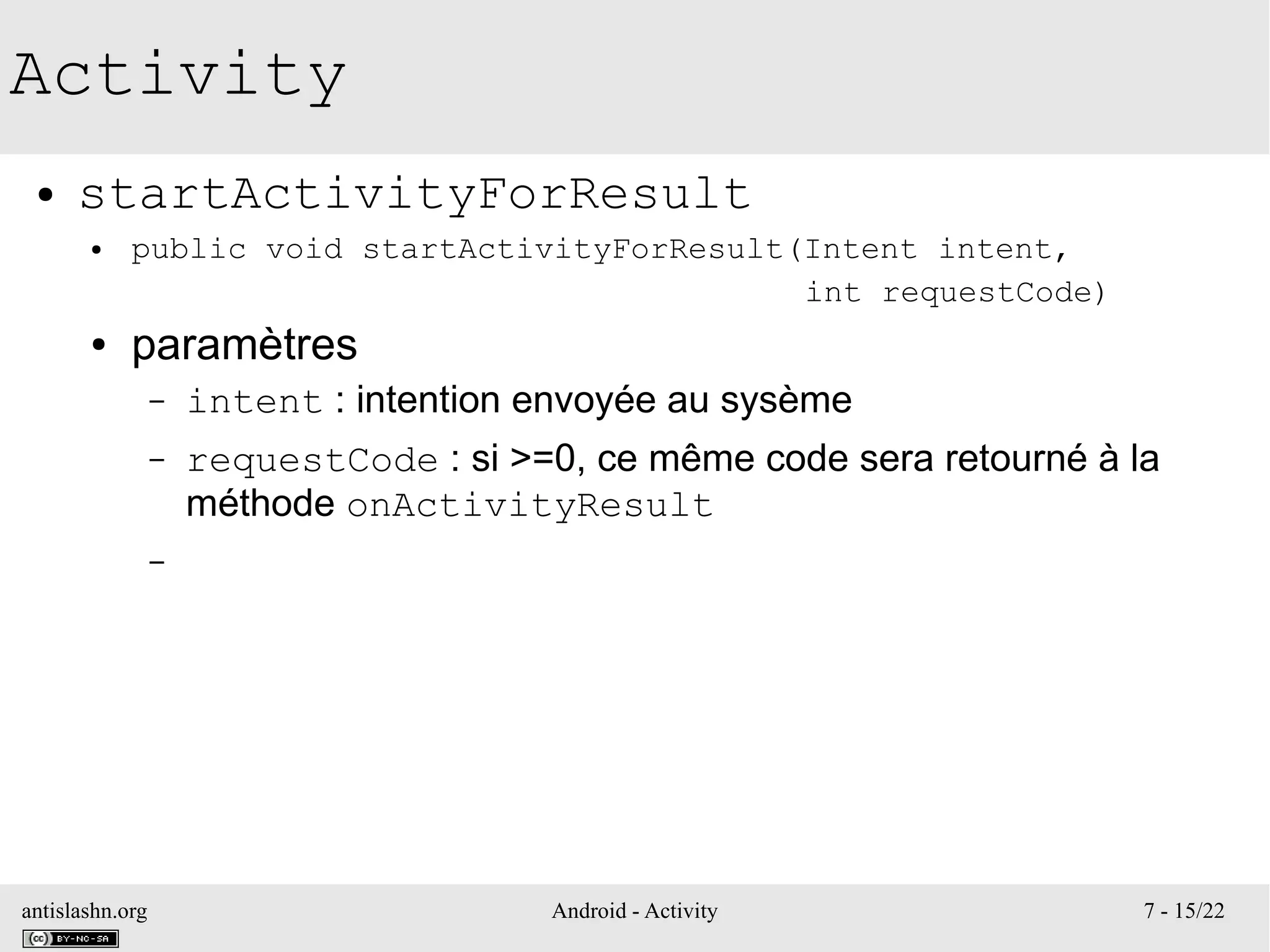 antislashn.org Android - Activity 7 - 15/22
Activity
● startActivityForResult
● public void startActivityForResult(Intent intent,
int requestCode)
● paramètres
– intent : intention envoyée au sysème
– requestCode : si >=0, ce même code sera retourné à la
méthode onActivityResult
–
 