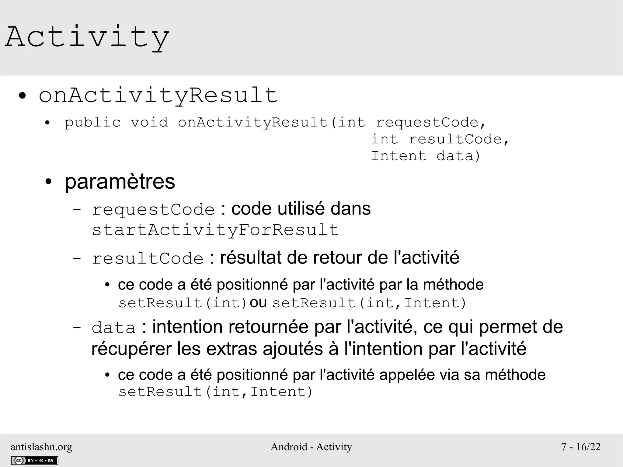 antislashn.org Android - Activity 7 - 16/22
Activity
● onActivityResult
● public void onActivityResult(int requestCode,
int resultCode,
Intent data)
● paramètres
– requestCode : code utilisé dans
startActivityForResult
– resultCode : résultat de retour de l'activité
● ce code a été positionné par l'activité par la méthode
setResult(int)ou setResult(int,Intent)
– data : intention retournée par l'activité, ce qui permet de
récupérer les extras ajoutés à l'intention par l'activité
● ce code a été positionné par l'activité appelée via sa méthode
setResult(int,Intent)
 